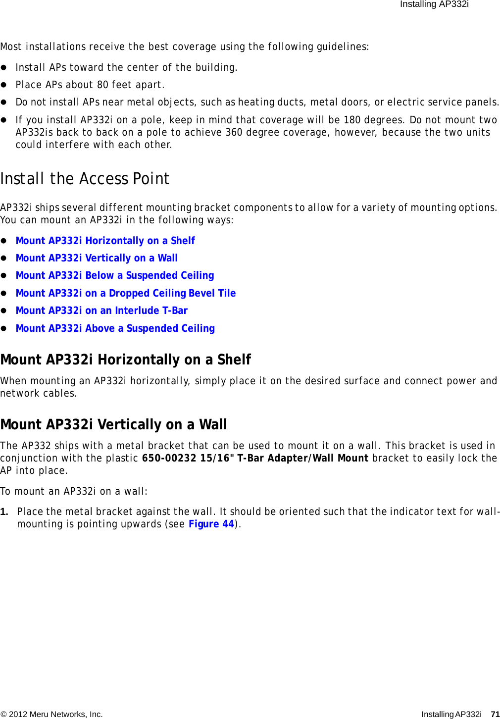  Installing AP332i © 2012 Meru Networks, Inc. Installing AP332i 71 Most installations receive the best coverage using the following guidelines:Install APs toward the center of the building.Place APs about 80 feet apart.Do not install APs near metal objects, such as heating ducts, metal doors, or electric service panels.If you install AP332i on a pole, keep in mind that coverage will be 180 degrees. Do not mount two AP332is back to back on a pole to achieve 360 degree coverage, however, because the two units could interfere with each other.Install the Access PointAP332i ships several different mounting bracket components to allow for a variety of mounting options. You can mount an AP332i in the following ways:Mount AP332i Horizontally on a Shelf Mount AP332i Vertically on a WallMount AP332i Below a Suspended CeilingMount AP332i on a Dropped Ceiling Bevel TileMount AP332i on an Interlude T-BarMount AP332i Above a Suspended CeilingMount AP332i Horizontally on a ShelfWhen mounting an AP332i horizontally, simply place it on the desired surface and connect power and network cables.Mount AP332i Vertically on a WallThe AP332 ships with a metal bracket that can be used to mount it on a wall. This bracket is used in conjunction with the plastic 650-00232 15/16&quot; T-Bar Adapter/Wall Mount bracket to easily lock the AP into place.To mount an AP332i on a wall:1. Place the metal bracket against the wall. It should be oriented such that the indicator text for wall-mounting is pointing upwards (see Figure 44).