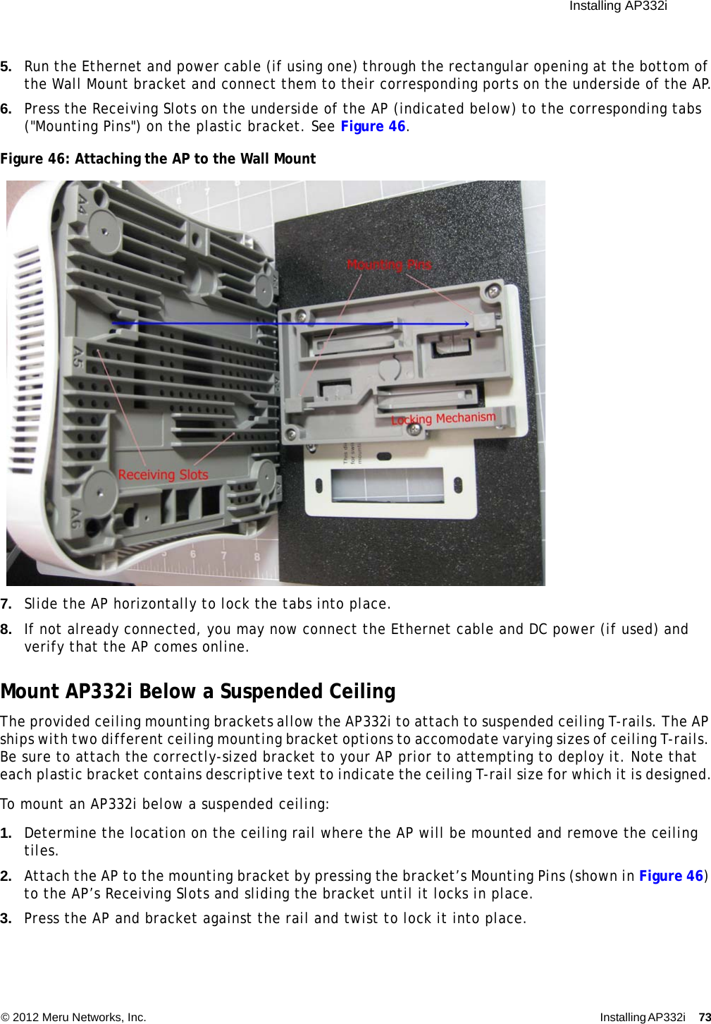  Installing AP332i © 2012 Meru Networks, Inc. Installing AP332i 73 5. Run the Ethernet and power cable (if using one) through the rectangular opening at the bottom of the Wall Mount bracket and connect them to their corresponding ports on the underside of the AP.6. Press the Receiving Slots on the underside of the AP (indicated below) to the corresponding tabs (&quot;Mounting Pins&quot;) on the plastic bracket. See Figure 46.Figure 46: Attaching the AP to the Wall Mount7. Slide the AP horizontally to lock the tabs into place.8. If not already connected, you may now connect the Ethernet cable and DC power (if used) and verify that the AP comes online.Mount AP332i Below a Suspended CeilingThe provided ceiling mounting brackets allow the AP332i to attach to suspended ceiling T-rails. The AP ships with two different ceiling mounting bracket options to accomodate varying sizes of ceiling T-rails. Be sure to attach the correctly-sized bracket to your AP prior to attempting to deploy it. Note that each plastic bracket contains descriptive text to indicate the ceiling T-rail size for which it is designed.To mount an AP332i below a suspended ceiling:1. Determine the location on the ceiling rail where the AP will be mounted and remove the ceiling tiles.2. Attach the AP to the mounting bracket by pressing the bracket’s Mounting Pins (shown in Figure 46) to the AP’s Receiving Slots and sliding the bracket until it locks in place.3. Press the AP and bracket against the rail and twist to lock it into place.