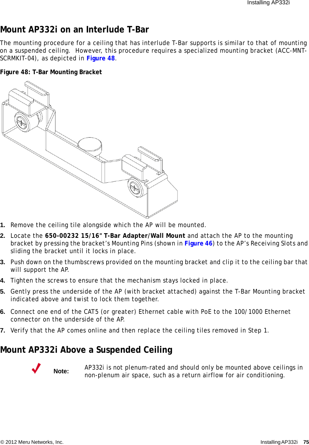  Installing AP332i © 2012 Meru Networks, Inc. Installing AP332i 75 Mount AP332i on an Interlude T-BarThe mounting procedure for a ceiling that has interlude T-Bar supports is similar to that of mounting on a suspended ceiling.  However, this procedure requires a specialized mounting bracket (ACC-MNT-SCRMKIT-04), as depicted in Figure 48.Figure 48: T-Bar Mounting Bracket1. Remove the ceiling tile alongside which the AP will be mounted.2. Locate the 650-00232 15/16&quot; T-Bar Adapter/Wall Mount and attach the AP to the mounting bracket by pressing the bracket’s Mounting Pins (shown in Figure 46) to the AP’s Receiving Slots and sliding the bracket until it locks in place.3. Push down on the thumbscrews provided on the mounting bracket and clip it to the ceiling bar that will support the AP.4. Tighten the screws to ensure that the mechanism stays locked in place.5. Gently press the underside of the AP (with bracket attached) against the T-Bar Mounting bracket indicated above and twist to lock them together.6. Connect one end of the CAT5 (or greater) Ethernet cable with PoE to the 100/1000 Ethernet connector on the underside of the AP.7. Verify that the AP comes online and then replace the ceiling tiles removed in Step 1.Mount AP332i Above a Suspended CeilingNote:AP332i is not plenum-rated and should only be mounted above ceilings in non-plenum air space, such as a return airflow for air conditioning.