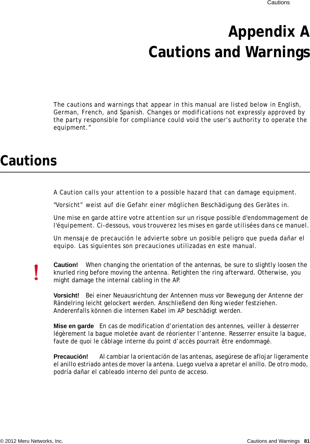  Cautions © 2012 Meru Networks, Inc. Cautions and Warnings  81Appendix ACautions and WarningsThe cautions and warnings that appear in this manual are listed below in English, German, French, and Spanish. Changes or modifications not expressly approved by the party responsible for compliance could void the user’s authority to operate the equipment.”CautionsA Caution calls your attention to a possible hazard that can damage equipment. &quot;Vorsicht” weist auf die Gefahr einer möglichen Beschädigung des Gerätes in.Une mise en garde attire votre attention sur un risque possible d&apos;endommagement de l&apos;équipement. Ci-dessous, vous trouverez les mises en garde utilisées dans ce manuel.Un mensaje de precaución le advierte sobre un posible peligro que pueda dañar el equipo. Las siguientes son precauciones utilizadas en este manual.Caution!When changing the orientation of the antennas, be sure to slightly loosen the knurled ring before moving the antenna. Retighten the ring afterward. Otherwise, you might damage the internal cabling in the AP.Vorsicht!Bei einer Neuausrichtung der Antennen muss vor Bewegung der Antenne der Rändelring leicht gelockert werden. Anschließend den Ring wieder festziehen. Anderenfalls können die internen Kabel im AP beschädigt werden.Mise en gardeEn cas de modification d’orientation des antennes, veiller à desserrer légèrement la bague moletée avant de réorienter l’antenne. Resserrer ensuite la bague, faute de quoi le câblage interne du point d’accès pourrait être endommagé.Precaución!Al cambiar la orientación de las antenas, asegúrese de aflojar ligeramente el anillo estriado antes de mover la antena. Luego vuelva a apretar el anillo. De otro modo, podría dañar el cableado interno del punto de acceso.