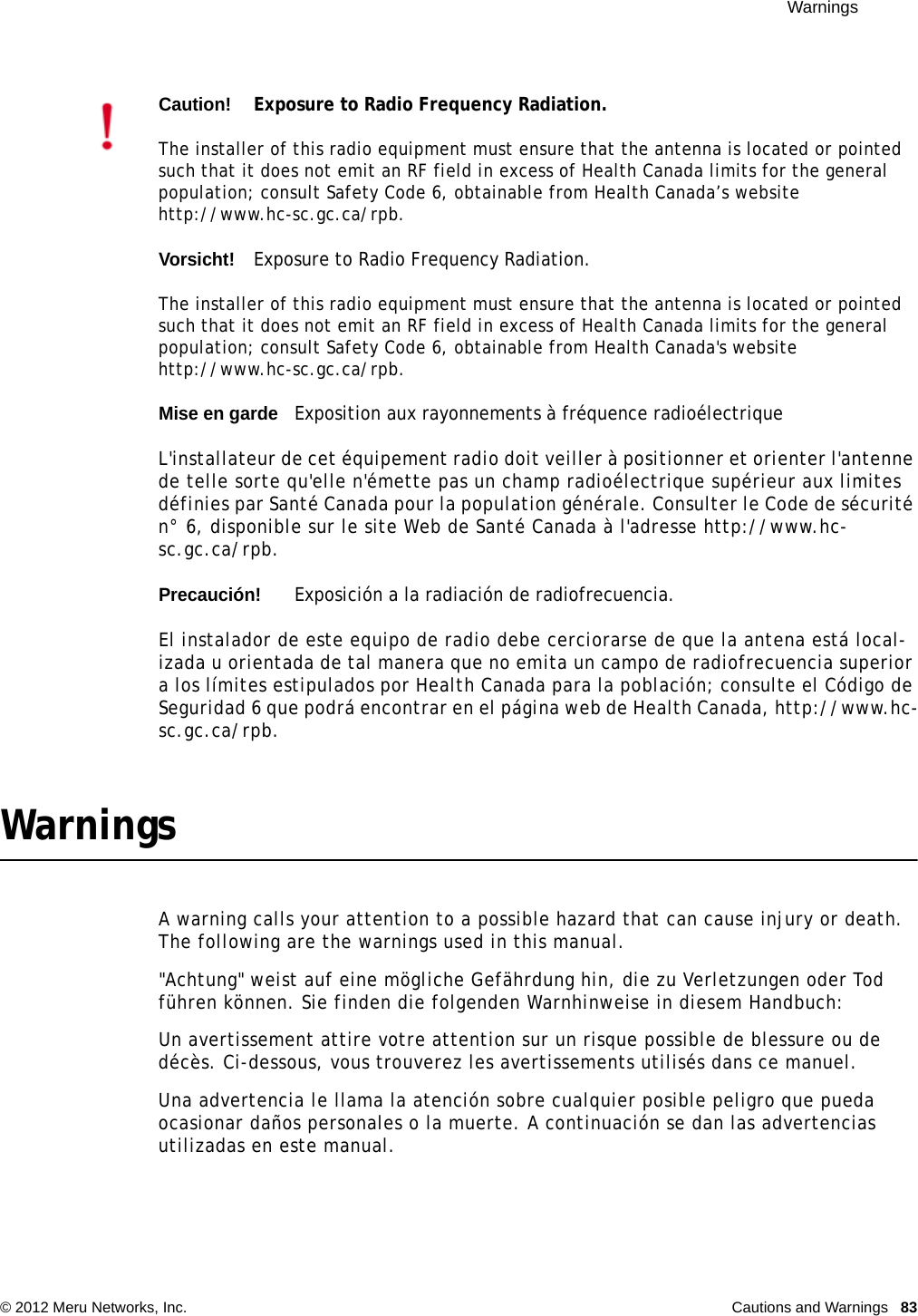  Warnings © 2012 Meru Networks, Inc. Cautions and Warnings  83WarningsA warning calls your attention to a possible hazard that can cause injury or death. The following are the warnings used in this manual.&quot;Achtung&quot; weist auf eine mögliche Gefährdung hin, die zu Verletzungen oder Tod führen können. Sie finden die folgenden Warnhinweise in diesem Handbuch:Un avertissement attire votre attention sur un risque possible de blessure ou de décès. Ci-dessous, vous trouverez les avertissements utilisés dans ce manuel.Una advertencia le llama la atención sobre cualquier posible peligro que pueda ocasionar daños personales o la muerte. A continuación se dan las advertencias utilizadas en este manual.Caution!Exposure to Radio Frequency Radiation.The installer of this radio equipment must ensure that the antenna is located or pointed such that it does not emit an RF field in excess of Health Canada limits for the general population; consult Safety Code 6, obtainable from Health Canada’s website http://www.hc-sc.gc.ca/rpb. Vorsicht!Exposure to Radio Frequency Radiation.The installer of this radio equipment must ensure that the antenna is located or pointed such that it does not emit an RF field in excess of Health Canada limits for the general population; consult Safety Code 6, obtainable from Health Canada&apos;s website http://www.hc-sc.gc.ca/rpb.Mise en gardeExposition aux rayonnements à fréquence radioélectriqueL&apos;installateur de cet équipement radio doit veiller à positionner et orienter l&apos;antenne de telle sorte qu&apos;elle n&apos;émette pas un champ radioélectrique supérieur aux limites définies par Santé Canada pour la population générale. Consulter le Code de sécurité n° 6, disponible sur le site Web de Santé Canada à l&apos;adresse http://www.hc-sc.gc.ca/rpb. Precaución!Exposición a la radiación de radiofrecuencia.El instalador de este equipo de radio debe cerciorarse de que la antena está local-izada u orientada de tal manera que no emita un campo de radiofrecuencia superior a los límites estipulados por Health Canada para la población; consulte el Código de Seguridad 6 que podrá encontrar en el página web de Health Canada, http://www.hc-sc.gc.ca/rpb.