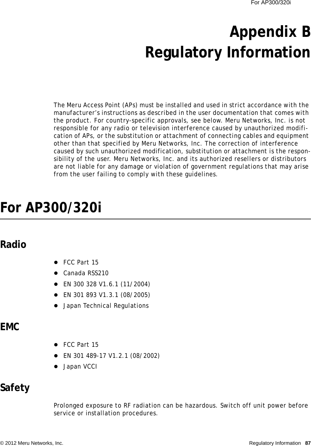 For AP300/320i © 2012 Meru Networks, Inc. Regulatory Information 87Appendix BRegulatory InformationThe Meru Access Point (APs) must be installed and used in strict accordance with the manufacturer’s instructions as described in the user documentation that comes with the product. For country-specific approvals, see below. Meru Networks, Inc. is not responsible for any radio or television interference caused by unauthorized modifi-cation of APs, or the substitution or attachment of connecting cables and equipment other than that specified by Meru Networks, Inc. The correction of interference caused by such unauthorized modification, substitution or attachment is the respon-sibility of the user. Meru Networks, Inc. and its authorized resellers or distributors are not liable for any damage or violation of government regulations that may arise from the user failing to comply with these guidelines.For AP300/320iRadioFCC Part 15Canada RSS210EN 300 328 V1.6.1 (11/2004)EN 301 893 V1.3.1 (08/2005)Japan Technical RegulationsEMCFCC Part 15EN 301 489-17 V1.2.1 (08/2002)Japan VCCISafetyProlonged exposure to RF radiation can be hazardous. Switch off unit power before service or installation procedures.