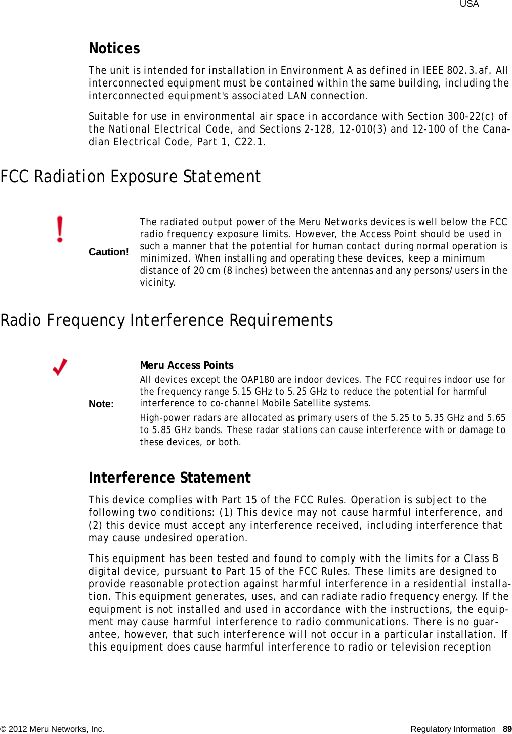  USA © 2012 Meru Networks, Inc. Regulatory Information 89NoticesThe unit is intended for installation in Environment A as defined in IEEE 802.3.af. All interconnected equipment must be contained within the same building, including the interconnected equipment&apos;s associated LAN connection.Suitable for use in environmental air space in accordance with Section 300-22(c) of the National Electrical Code, and Sections 2-128, 12-010(3) and 12-100 of the Cana-dian Electrical Code, Part 1, C22.1.FCC Radiation Exposure StatementRadio Frequency Interference RequirementsInterference StatementThis device complies with Part 15 of the FCC Rules. Operation is subject to the following two conditions: (1) This device may not cause harmful interference, and (2) this device must accept any interference received, including interference that may cause undesired operation.This equipment has been tested and found to comply with the limits for a Class B digital device, pursuant to Part 15 of the FCC Rules. These limits are designed to provide reasonable protection against harmful interference in a residential installa-tion. This equipment generates, uses, and can radiate radio frequency energy. If the equipment is not installed and used in accordance with the instructions, the equip-ment may cause harmful interference to radio communications. There is no guar-antee, however, that such interference will not occur in a particular installation. If this equipment does cause harmful interference to radio or television reception Caution!The radiated output power of the Meru Networks devices is well below the FCC radio frequency exposure limits. However, the Access Point should be used in such a manner that the potential for human contact during normal operation is minimized. When installing and operating these devices, keep a minimum distance of 20 cm (8 inches) between the antennas and any persons/users in the vicinity.Note:Meru Access PointsAll devices except the OAP180 are indoor devices. The FCC requires indoor use for the frequency range 5.15 GHz to 5.25 GHz to reduce the potential for harmful interference to co-channel Mobile Satellite systems. High-power radars are allocated as primary users of the 5.25 to 5.35 GHz and 5.65 to 5.85 GHz bands. These radar stations can cause interference with or damage to these devices, or both. 