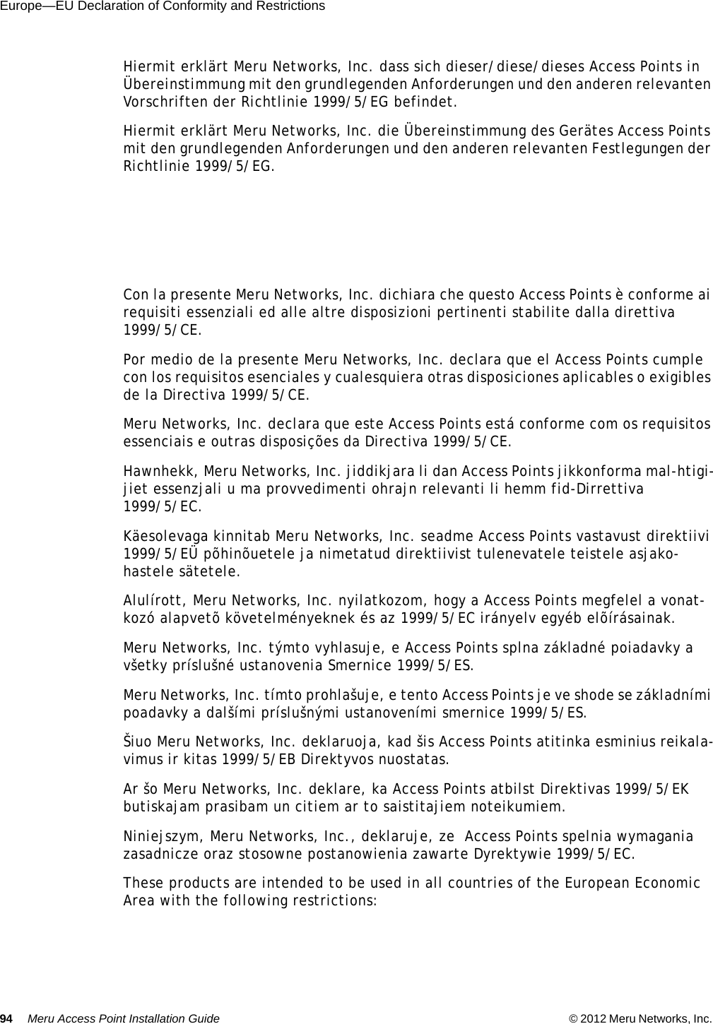 94 Meru Access Point Installation Guide © 2012 Meru Networks, Inc. Europe—EU Declaration of Conformity and Restrictions Hiermit erklärt Meru Networks, Inc. dass sich dieser/diese/dieses Access Points in Übereinstimmung mit den grundlegenden Anforderungen und den anderen relevanten Vorschriften der Richtlinie 1999/5/EG befindet. Hiermit erklärt Meru Networks, Inc. die Übereinstimmung des Gerätes Access Points mit den grundlegenden Anforderungen und den anderen relevanten Festlegungen der Richtlinie 1999/5/EG. Con la presente Meru Networks, Inc. dichiara che questo Access Points è conforme ai requisiti essenziali ed alle altre disposizioni pertinenti stabilite dalla direttiva 1999/5/CE. Por medio de la presente Meru Networks, Inc. declara que el Access Points cumple con los requisitos esenciales y cualesquiera otras disposiciones aplicables o exigibles de la Directiva 1999/5/CE. Meru Networks, Inc. declara que este Access Points está conforme com os requisitos essenciais e outras disposições da Directiva 1999/5/CE. Hawnhekk, Meru Networks, Inc. jiddikjara li dan Access Points jikkonforma mal-htigi-jiet essenzjali u ma provvedimenti ohrajn relevanti li hemm fid-Dirrettiva 1999/5/EC. Käesolevaga kinnitab Meru Networks, Inc. seadme Access Points vastavust direktiivi 1999/5/EÜ põhinõuetele ja nimetatud direktiivist tulenevatele teistele asjako-hastele sätetele. Alulírott, Meru Networks, Inc. nyilatkozom, hogy a Access Points megfelel a vonat-kozó alapvetõ követelményeknek és az 1999/5/EC irányelv egyéb elõírásainak.Meru Networks, Inc. týmto vyhlasuje, e Access Points splna základné poiadavky a všetky príslušné ustanovenia Smernice 1999/5/ES. Meru Networks, Inc. tímto prohlašuje, e tento Access Points je ve shode se základními poadavky a dalšími príslušnými ustanoveními smernice 1999/5/ES. Šiuo Meru Networks, Inc. deklaruoja, kad šis Access Points atitinka esminius reikala-vimus ir kitas 1999/5/EB Direktyvos nuostatas. Ar šo Meru Networks, Inc. deklare, ka Access Points atbilst Direktivas 1999/5/EK butiskajam prasibam un citiem ar to saistitajiem noteikumiem. Niniejszym, Meru Networks, Inc., deklaruje, ze  Access Points spelnia wymagania zasadnicze oraz stosowne postanowienia zawarte Dyrektywie 1999/5/EC.These products are intended to be used in all countries of the European Economic Area with the following restrictions: 