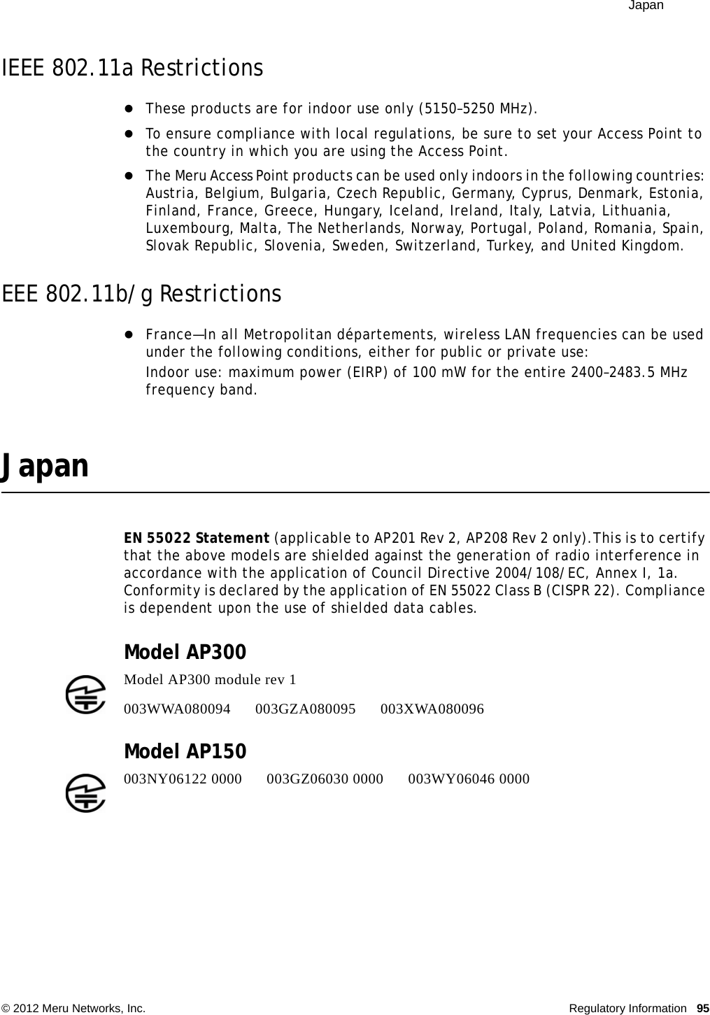  Japan © 2012 Meru Networks, Inc. Regulatory Information 95IEEE 802.11a RestrictionsThese products are for indoor use only (5150–5250 MHz). To ensure compliance with local regulations, be sure to set your Access Point to the country in which you are using the Access Point.The Meru Access Point products can be used only indoors in the following countries: Austria, Belgium, Bulgaria, Czech Republic, Germany, Cyprus, Denmark, Estonia, Finland, France, Greece, Hungary, Iceland, Ireland, Italy, Latvia, Lithuania, Luxembourg, Malta, The Netherlands, Norway, Portugal, Poland, Romania, Spain, Slovak Republic, Slovenia, Sweden, Switzerland, Turkey, and United Kingdom. EEE 802.11b/g RestrictionsFrance—In all Metropolitan départements, wireless LAN frequencies can be used under the following conditions, either for public or private use: Indoor use: maximum power (EIRP) of 100 mW for the entire 2400–2483.5 MHz frequency band. JapanEN 55022 Statement (applicable to AP201 Rev 2, AP208 Rev 2 only).This is to certify that the above models are shielded against the generation of radio interference in accordance with the application of Council Directive 2004/108/EC, Annex I, 1a. Conformity is declared by the application of EN 55022 Class B (CISPR 22). Compliance is dependent upon the use of shielded data cables.Model AP300Model AP150 Model AP300 module rev 1 003WWA080094 003GZA080095 003XWA080096003NY06122 0000      003GZ06030 0000      003WY06046 0000