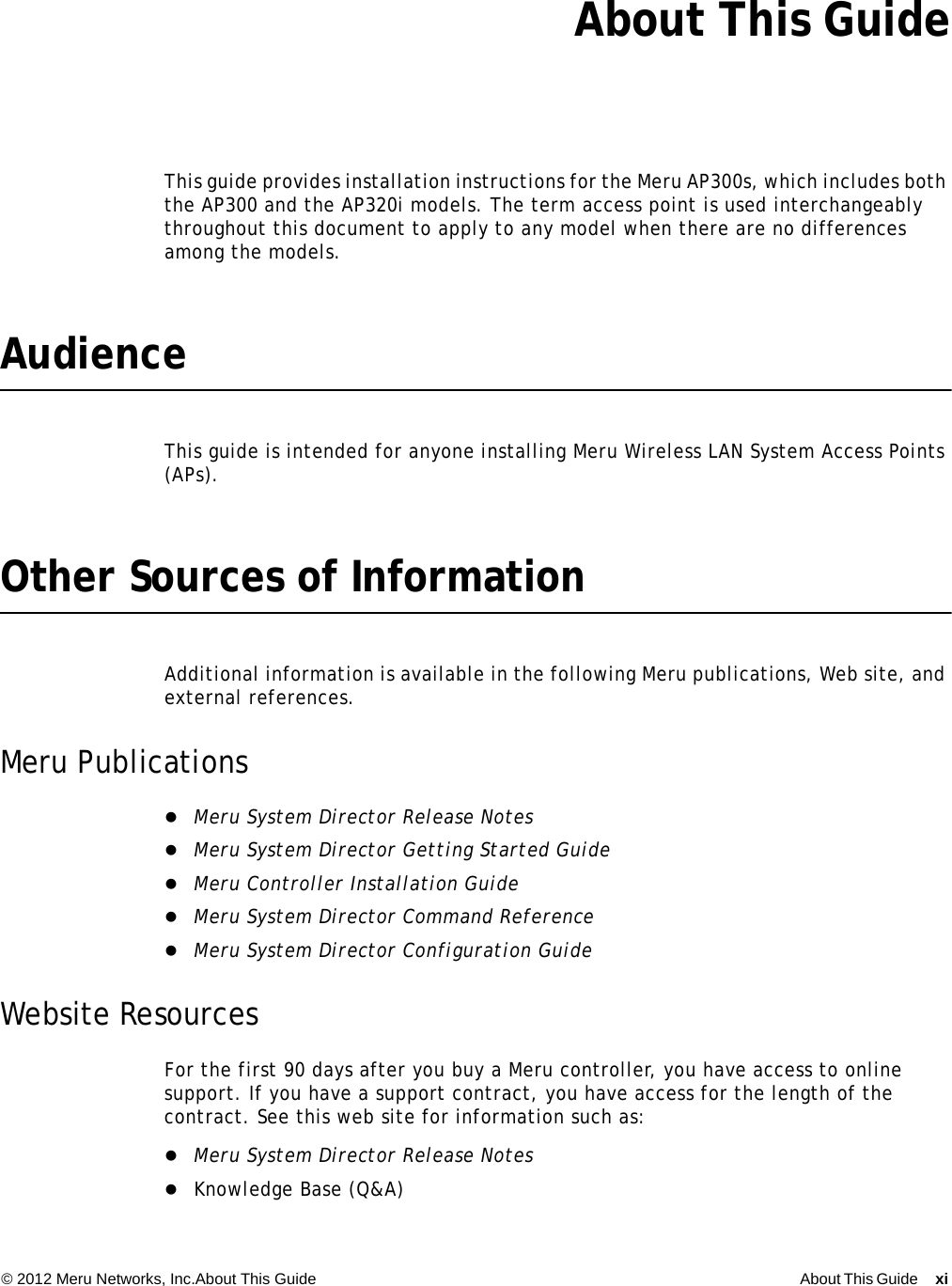 © 2012 Meru Networks, Inc.About This Guide About This Guide xi  About This GuideThis guide provides installation instructions for the Meru AP300s, which includes both the AP300 and the AP320i models. The term access point is used interchangeably throughout this document to apply to any model when there are no differences among the models.AudienceThis guide is intended for anyone installing Meru Wireless LAN System Access Points (APs).Other Sources of InformationAdditional information is available in the following Meru publications, Web site, and external references.Meru PublicationsMeru System Director Release NotesMeru System Director Getting Started GuideMeru Controller Installation GuideMeru System Director Command ReferenceMeru System Director Configuration GuideWebsite ResourcesFor the first 90 days after you buy a Meru controller, you have access to online support. If you have a support contract, you have access for the length of the contract. See this web site for information such as:Meru System Director Release NotesKnowledge Base (Q&amp;A)