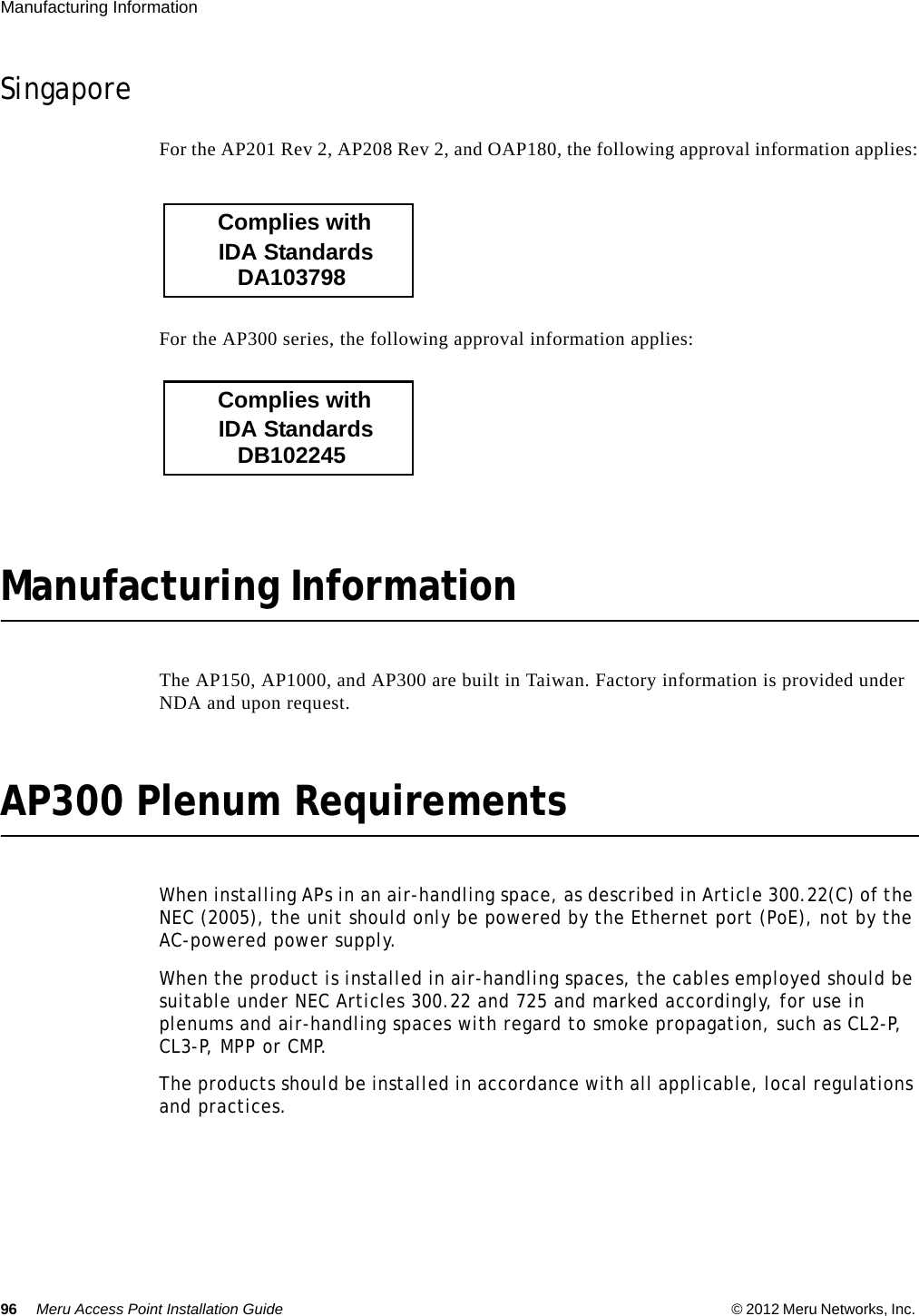 96 Meru Access Point Installation Guide © 2012 Meru Networks, Inc. Manufacturing Information SingaporeFor the AP201 Rev 2, AP208 Rev 2, and OAP180, the following approval information applies:For the AP300 series, the following approval information applies:Manufacturing InformationThe AP150, AP1000, and AP300 are built in Taiwan. Factory information is provided under NDA and upon request.AP300 Plenum RequirementsWhen installing APs in an air-handling space, as described in Article 300.22(C) of the NEC (2005), the unit should only be powered by the Ethernet port (PoE), not by the AC-powered power supply.When the product is installed in air-handling spaces, the cables employed should be suitable under NEC Articles 300.22 and 725 and marked accordingly, for use in plenums and air-handling spaces with regard to smoke propagation, such as CL2-P, CL3 -P,  MPP  or  CM P.The products should be installed in accordance with all applicable, local regulations and practices.           DA103798        IDA Standards       Complies with           DB102245        IDA Standards       Complies with