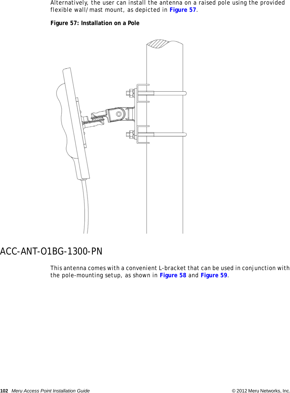 102 Meru Access Point Installation Guide © 2012 Meru Networks, Inc.  Alternatively, the user can install the antenna on a raised pole using the provided flexible wall/mast mount, as depicted in Figure 57.Figure 57: Installation on a PoleACC-ANT-O1BG-1300-PNThis antenna comes with a convenient L-bracket that can be used in conjunction with the pole-mounting setup, as shown in Figure 58 and Figure 59.