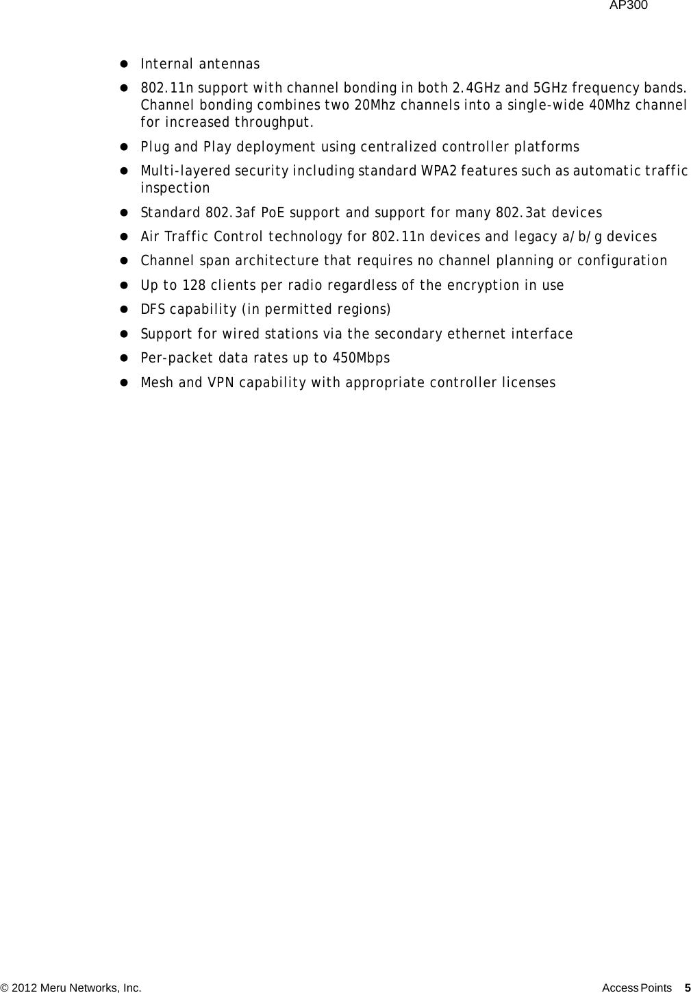  AP300 © 2012 Meru Networks, Inc. Access Points 5  Internal antennas 802.11n support with channel bonding in both 2.4GHz and 5GHz frequency bands. Channel bonding combines two 20Mhz channels into a single-wide 40Mhz channel for increased throughput.Plug and Play deployment using centralized controller platformsMulti-layered security including standard WPA2 features such as automatic traffic inspectionStandard 802.3af PoE support and support for many 802.3at devicesAir Traffic Control technology for 802.11n devices and legacy a/b/g devices Channel span architecture that requires no channel planning or configurationUp to 128 clients per radio regardless of the encryption in useDFS capability (in permitted regions)Support for wired stations via the secondary ethernet interfacePer-packet data rates up to 450MbpsMesh and VPN capability with appropriate controller licenses