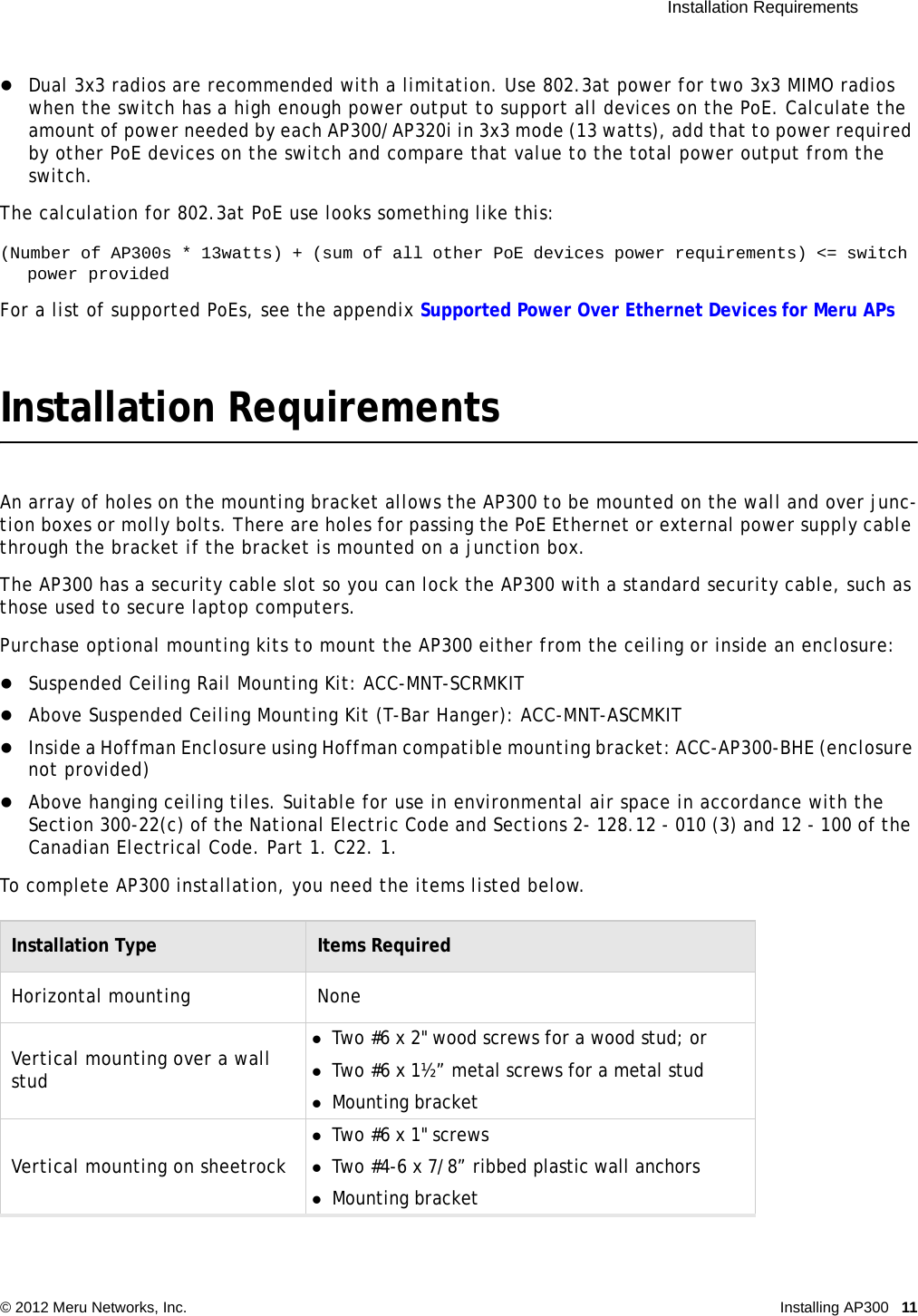  Installation Requirements © 2012 Meru Networks, Inc. Installing AP300 11 Dual 3x3 radios are recommended with a limitation. Use 802.3at power for two 3x3 MIMO radios when the switch has a high enough power output to support all devices on the PoE. Calculate the amount of power needed by each AP300/AP320i in 3x3 mode (13 watts), add that to power required by other PoE devices on the switch and compare that value to the total power output from the switch. The calculation for 802.3at PoE use looks something like this:(Number of AP300s * 13watts) + (sum of all other PoE devices power requirements) &lt;= switch power providedFor a list of supported PoEs, see the appendix Supported Power Over Ethernet Devices for Meru APsInstallation RequirementsAn array of holes on the mounting bracket allows the AP300 to be mounted on the wall and over junc-tion boxes or molly bolts. There are holes for passing the PoE Ethernet or external power supply cable through the bracket if the bracket is mounted on a junction box.The AP300 has a security cable slot so you can lock the AP300 with a standard security cable, such as those used to secure laptop computers.Purchase optional mounting kits to mount the AP300 either from the ceiling or inside an enclosure: Suspended Ceiling Rail Mounting Kit: ACC-MNT-SCRMKITAbove Suspended Ceiling Mounting Kit (T-Bar Hanger): ACC-MNT-ASCMKITInside a Hoffman Enclosure using Hoffman compatible mounting bracket: ACC-AP300-BHE (enclosure not provided)Above hanging ceiling tiles. Suitable for use in environmental air space in accordance with the Section 300-22(c) of the National Electric Code and Sections 2- 128.12 - 010 (3) and 12 - 100 of the Canadian Electrical Code. Part 1. C22. 1. To complete AP300 installation, you need the items listed below.Installation Type Items RequiredHorizontal mounting NoneVertical mounting over a wall studTwo #6 x 2&quot; wood screws for a wood stud; or Two #6 x 1½” metal screws for a metal studMounting bracketVertical mounting on sheetrockTwo #6 x 1&quot; screwsTwo #4-6 x 7/8” ribbed plastic wall anchorsMounting bracket