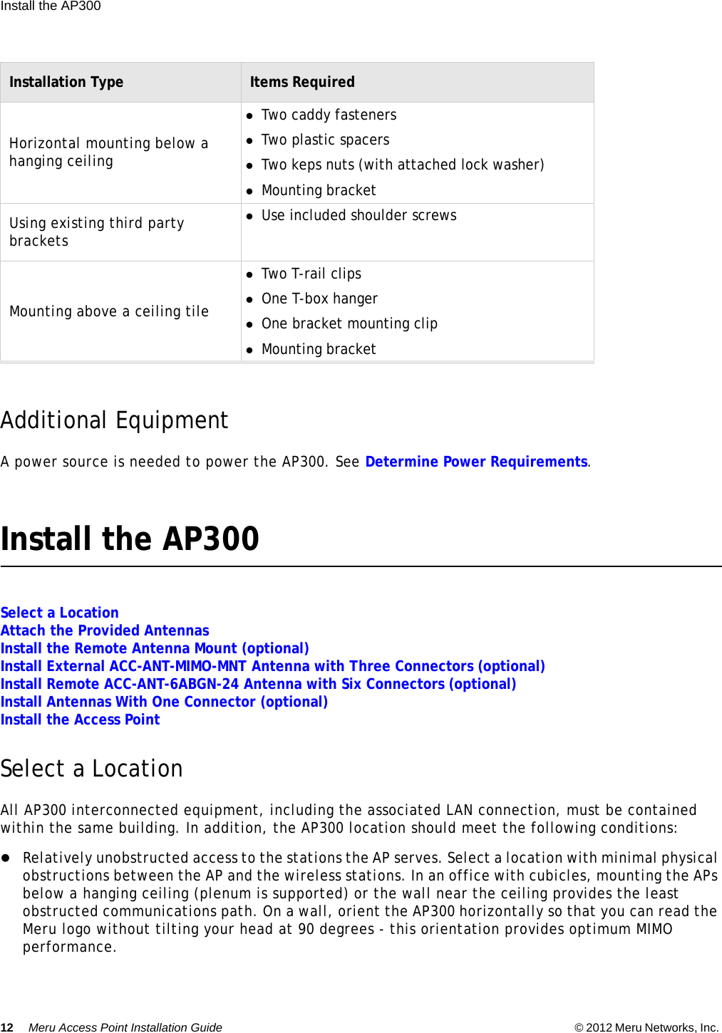 12 Meru Access Point Installation Guide © 2012 Meru Networks, Inc. Install the AP300  Additional EquipmentA power source is needed to power the AP300. See Determine Power Requirements.Install the AP300Select a LocationAttach the Provided AntennasInstall the Remote Antenna Mount (optional)Install External ACC-ANT-MIMO-MNT Antenna with Three Connectors (optional)Install Remote ACC-ANT-6ABGN-24 Antenna with Six Connectors (optional)Install Antennas With One Connector (optional)Install the Access PointSelect a LocationAll AP300 interconnected equipment, including the associated LAN connection, must be contained within the same building. In addition, the AP300 location should meet the following conditions:Relatively unobstructed access to the stations the AP serves. Select a location with minimal physical obstructions between the AP and the wireless stations. In an office with cubicles, mounting the APs below a hanging ceiling (plenum is supported) or the wall near the ceiling provides the least obstructed communications path. On a wall, orient the AP300 horizontally so that you can read the Meru logo without tilting your head at 90 degrees - this orientation provides optimum MIMO performance. Horizontal mounting below a hanging ceilingTwo caddy fastenersTwo plastic spacersTwo keps nuts (with attached lock washer)Mounting bracketUsing existing third party bracketsUse included shoulder screwsMounting above a ceiling tileTwo T-rail clipsOne T-box hangerOne bracket mounting clipMounting bracketInstallation Type Items Required