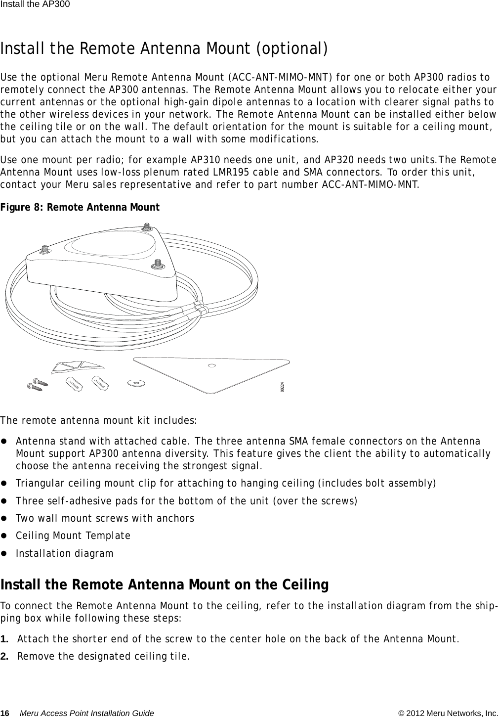 16 Meru Access Point Installation Guide © 2012 Meru Networks, Inc. Install the AP300  Install the Remote Antenna Mount (optional)Use the optional Meru Remote Antenna Mount (ACC-ANT-MIMO-MNT) for one or both AP300 radios to remotely connect the AP300 antennas. The Remote Antenna Mount allows you to relocate either your current antennas or the optional high-gain dipole antennas to a location with clearer signal paths to the other wireless devices in your network. The Remote Antenna Mount can be installed either below the ceiling tile or on the wall. The default orientation for the mount is suitable for a ceiling mount, but you can attach the mount to a wall with some modifications.Use one mount per radio; for example AP310 needs one unit, and AP320 needs two units.The Remote Antenna Mount uses low-loss plenum rated LMR195 cable and SMA connectors. To order this unit, contact your Meru sales representative and refer to part number ACC-ANT-MIMO-MNT.Figure 8: Remote Antenna MountThe remote antenna mount kit includes:Antenna stand with attached cable. The three antenna SMA female connectors on the Antenna Mount support AP300 antenna diversity. This feature gives the client the ability to automatically choose the antenna receiving the strongest signal. Triangular ceiling mount clip for attaching to hanging ceiling (includes bolt assembly) Three self-adhesive pads for the bottom of the unit (over the screws)Two wall mount screws with anchorsCeiling Mount TemplateInstallation diagramInstall the Remote Antenna Mount on the CeilingTo connect the Remote Antenna Mount to the ceiling, refer to the installation diagram from the ship-ping box while following these steps:1. Attach the shorter end of the screw to the center hole on the back of the Antenna Mount.2. Remove the designated ceiling tile.00224