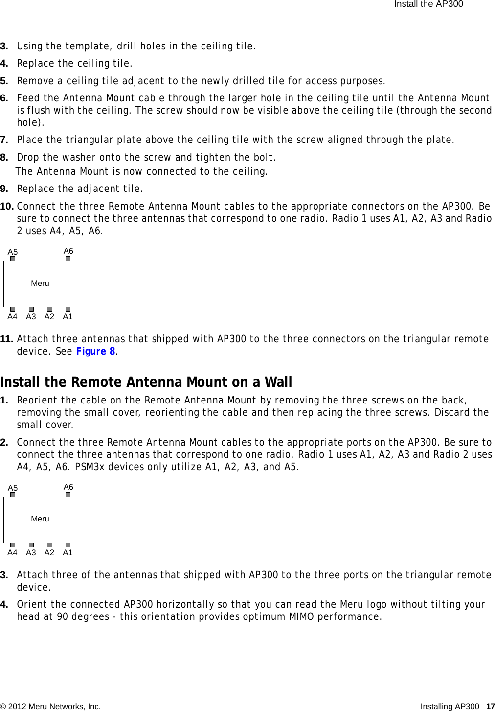  Install the AP300 © 2012 Meru Networks, Inc. Installing AP300 17 3. Using the template, drill holes in the ceiling tile.4. Replace the ceiling tile.5. Remove a ceiling tile adjacent to the newly drilled tile for access purposes.6. Feed the Antenna Mount cable through the larger hole in the ceiling tile until the Antenna Mount is flush with the ceiling. The screw should now be visible above the ceiling tile (through the second hole). 7. Place the triangular plate above the ceiling tile with the screw aligned through the plate.8. Drop the washer onto the screw and tighten the bolt.The Antenna Mount is now connected to the ceiling.9. Replace the adjacent tile. 10. Connect the three Remote Antenna Mount cables to the appropriate connectors on the AP300. Be sure to connect the three antennas that correspond to one radio. Radio 1 uses A1, A2, A3 and Radio 2 uses A4, A5, A6.11. Attach three antennas that shipped with AP300 to the three connectors on the triangular remote device. See Figure 8.Install the Remote Antenna Mount on a Wall1. Reorient the cable on the Remote Antenna Mount by removing the three screws on the back, removing the small cover, reorienting the cable and then replacing the three screws. Discard the small cover.2. Connect the three Remote Antenna Mount cables to the appropriate ports on the AP300. Be sure to connect the three antennas that correspond to one radio. Radio 1 uses A1, A2, A3 and Radio 2 uses A4, A5, A6. PSM3x devices only utilize A1, A2, A3, and A5.3. Attach three of the antennas that shipped with AP300 to the three ports on the triangular remote device. 4. Orient the connected AP300 horizontally so that you can read the Meru logo without tilting your head at 90 degrees - this orientation provides optimum MIMO performance. MeruA1A5 A6A4 A3 A2MeruA1A5 A6A4 A3 A2