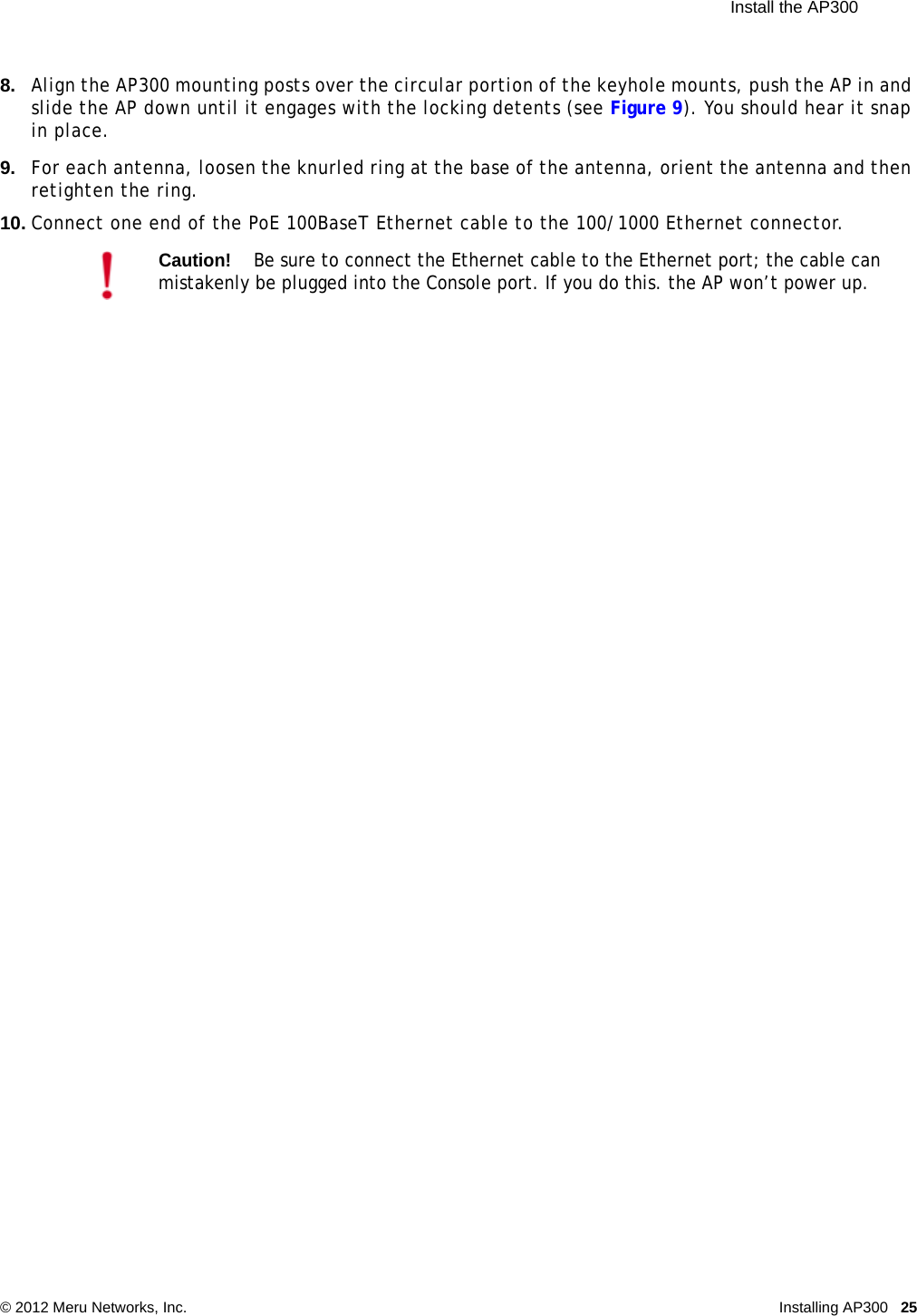 Install the AP300 © 2012 Meru Networks, Inc. Installing AP300 25 8. Align the AP300 mounting posts over the circular portion of the keyhole mounts, push the AP in and slide the AP down until it engages with the locking detents (see Figure 9). You should hear it snap in place.9. For each antenna, loosen the knurled ring at the base of the antenna, orient the antenna and then retighten the ring.10. Connect one end of the PoE 100BaseT Ethernet cable to the 100/1000 Ethernet connector.Caution!Be sure to connect the Ethernet cable to the Ethernet port; the cable can mistakenly be plugged into the Console port. If you do this. the AP won’t power up.