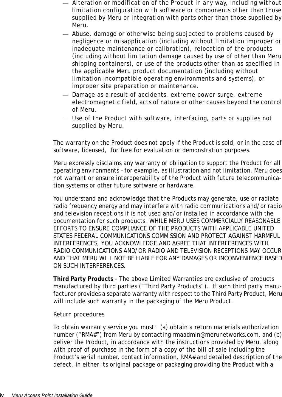 iv Meru Access Point Installation Guide —Alteration or modification of the Product in any way, including without limitation configuration with software or components other than those supplied by Meru or integration with parts other than those supplied by Meru.—Abuse, damage or otherwise being subjected to problems caused by negligence or misapplication (including without limitation improper or inadequate maintenance or calibration), relocation of the products (including without limitation damage caused by use of other than Meru shipping containers), or use of the products other than as specified in the applicable Meru product documentation (including without limitation incompatible operating environments and systems), or improper site preparation or maintenance.—Damage as a result of accidents, extreme power surge, extreme electromagnetic field, acts of nature or other causes beyond the control of Meru.—Use of the Product with software, interfacing, parts or supplies not supplied by Meru.The warranty on the Product does not apply if the Product is sold, or in the case of software, licensed,  for free for evaluation or demonstration purposes.Meru expressly disclaims any warranty or obligation to support the Product for all operating environments – for example, as illustration and not limitation, Meru does not warrant or ensure interoperability of the Product with future telecommunica-tion systems or other future software or hardware.You understand and acknowledge that the Products may generate, use or radiate radio frequency energy and may interfere with radio communications and/or radio and television receptions if is not used and/or installed in accordance with the documentation for such products. WHILE MERU USES COMMERCIALLY REASONABLE EFFORTS TO ENSURE COMPLIANCE OF THE PRODUCTS WITH APPLICABLE UNITED STATES FEDERAL COMMUNICATIONS COMMISSION AND PROTECT AGAINST HARMFUL INTERFERENCES, YOU ACKNOWLEDGE AND AGREE THAT INTERFERENCES WITH RADIO COMMUNICATIONS AND/OR RADIO AND TELEVISION RECEPTIONS MAY OCCUR AND THAT MERU WILL NOT BE LIABLE FOR ANY DAMAGES OR INCONVENIENCE BASED ON SUCH INTERFERENCES. Third Party Products - The above Limited Warranties are exclusive of products manufactured by third parties (“Third Party Products”).  If such third party manu-facturer provides a separate warranty with respect to the Third Party Product, Meru will include such warranty in the packaging of the Meru Product.   Return proceduresTo obtain warranty service you must:  (a) obtain a return materials authorization number (“RMA#”) from Meru by contacting rmaadmin@merunetworks.com, and (b) deliver the Product, in accordance with the instructions provided by Meru, along with proof of purchase in the form of a copy of the bill of sale including the Product’s serial number, contact information, RMA# and detailed description of the defect, in either its original package or packaging providing the Product with a 