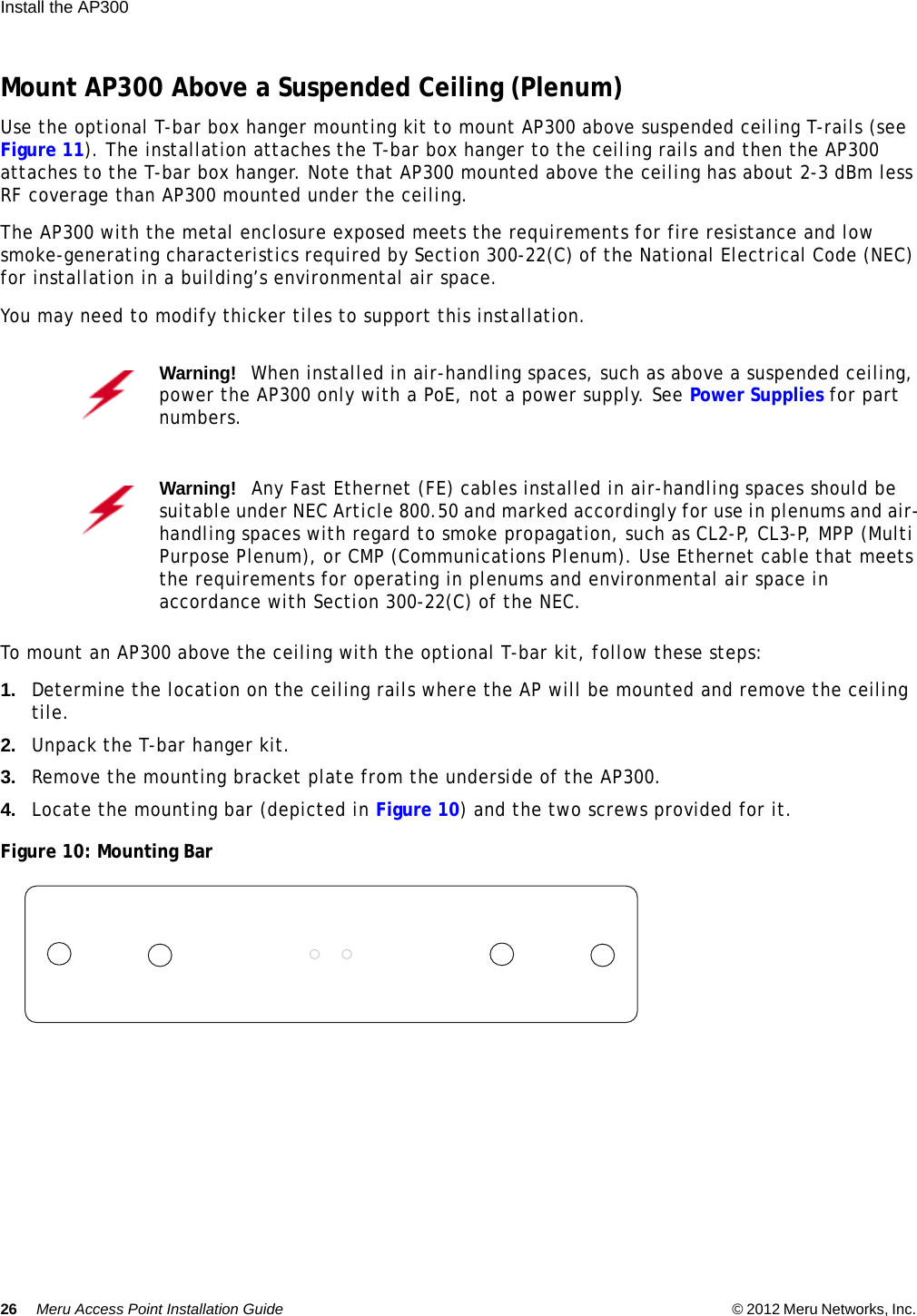 26 Meru Access Point Installation Guide © 2012 Meru Networks, Inc. Install the AP300  Mount AP300 Above a Suspended Ceiling (Plenum)Use the optional T-bar box hanger mounting kit to mount AP300 above suspended ceiling T-rails (see Figure 11). The installation attaches the T-bar box hanger to the ceiling rails and then the AP300 attaches to the T-bar box hanger. Note that AP300 mounted above the ceiling has about 2-3 dBm less RF coverage than AP300 mounted under the ceiling.The AP300 with the metal enclosure exposed meets the requirements for fire resistance and low smoke-generating characteristics required by Section 300-22(C) of the National Electrical Code (NEC) for installation in a building’s environmental air space.You may need to modify thicker tiles to support this installation.To mount an AP300 above the ceiling with the optional T-bar kit, follow these steps:1. Determine the location on the ceiling rails where the AP will be mounted and remove the ceiling tile.2. Unpack the T-bar hanger kit.3. Remove the mounting bracket plate from the underside of the AP300.4. Locate the mounting bar (depicted in Figure 10) and the two screws provided for it.Figure 10: Mounting BarWarning!   When installed in air-handling spaces, such as above a suspended ceiling, power the AP300 only with a PoE, not a power supply. See Power Supplies for part numbers.Warning!   Any Fast Ethernet (FE) cables installed in air-handling spaces should be suitable under NEC Article 800.50 and marked accordingly for use in plenums and air-handling spaces with regard to smoke propagation, such as CL2-P, CL3-P, MPP (Multi Purpose Plenum), or CMP (Communications Plenum). Use Ethernet cable that meets the requirements for operating in plenums and environmental air space in accordance with Section 300-22(C) of the NEC.