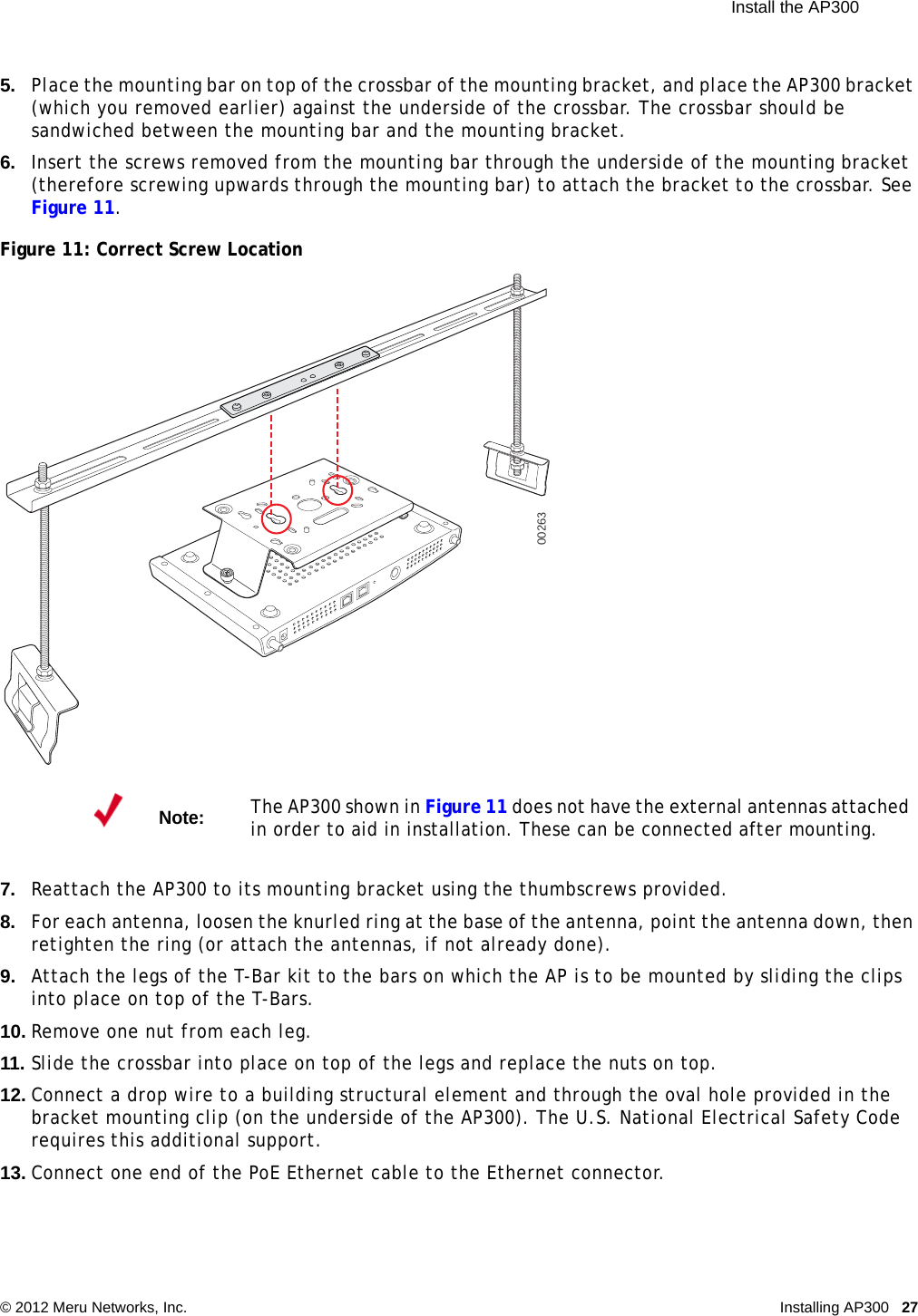  Install the AP300 © 2012 Meru Networks, Inc. Installing AP300 27 5. Place the mounting bar on top of the crossbar of the mounting bracket, and place the AP300 bracket (which you removed earlier) against the underside of the crossbar. The crossbar should be sandwiched between the mounting bar and the mounting bracket.6. Insert the screws removed from the mounting bar through the underside of the mounting bracket (therefore screwing upwards through the mounting bar) to attach the bracket to the crossbar. See Figure 11.Figure 11: Correct Screw Location7. Reattach the AP300 to its mounting bracket using the thumbscrews provided.8. For each antenna, loosen the knurled ring at the base of the antenna, point the antenna down, then retighten the ring (or attach the antennas, if not already done).9. Attach the legs of the T-Bar kit to the bars on which the AP is to be mounted by sliding the clips into place on top of the T-Bars.10. Remove one nut from each leg.11. Slide the crossbar into place on top of the legs and replace the nuts on top.12. Connect a drop wire to a building structural element and through the oval hole provided in the bracket mounting clip (on the underside of the AP300). The U.S. National Electrical Safety Code requires this additional support.13. Connect one end of the PoE Ethernet cable to the Ethernet connector.Note:The AP300 shown in Figure 11 does not have the external antennas attached in order to aid in installation. These can be connected after mounting.00263