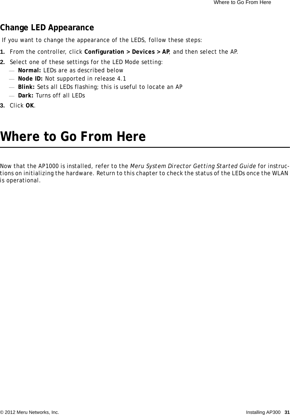  Where to Go From Here © 2012 Meru Networks, Inc. Installing AP300 31 Change LED Appearance If you want to change the appearance of the LEDS, follow these steps:1. From the controller, click Configuration &gt; Devices &gt; AP, and then select the AP.2. Select one of these settings for the LED Mode setting:—Normal: LEDs are as described below—Node ID: Not supported in release 4.1—Blink: Sets all LEDs flashing; this is useful to locate an AP—Dark: Turns off all LEDs3. Click OK.Where to Go From HereNow that the AP1000 is installed, refer to the Meru System Director Getting Started Guide for instruc-tions on initializing the hardware. Return to this chapter to check the status of the LEDs once the WLAN is operational.