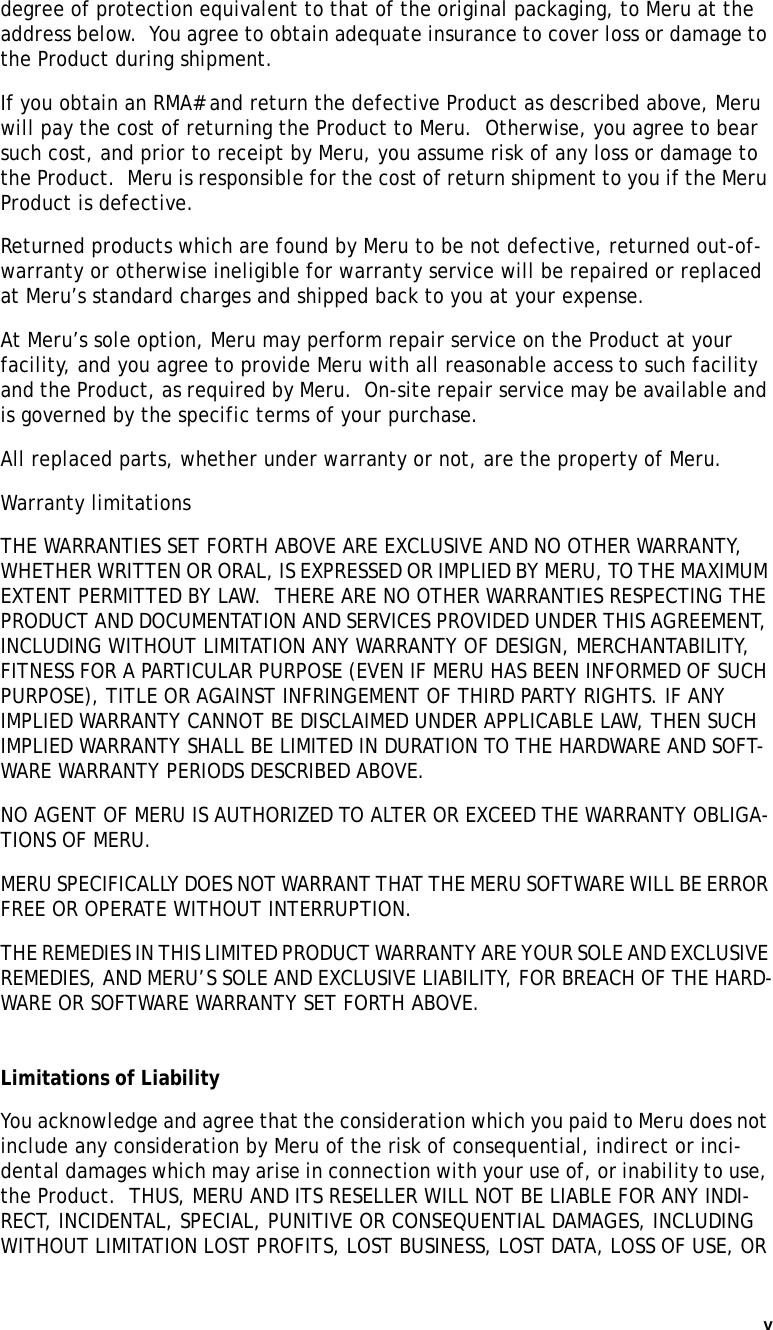 v   degree of protection equivalent to that of the original packaging, to Meru at the address below.  You agree to obtain adequate insurance to cover loss or damage to the Product during shipment.   If you obtain an RMA# and return the defective Product as described above, Meru will pay the cost of returning the Product to Meru.  Otherwise, you agree to bear such cost, and prior to receipt by Meru, you assume risk of any loss or damage to the Product.  Meru is responsible for the cost of return shipment to you if the Meru Product is defective.Returned products which are found by Meru to be not defective, returned out-of-warranty or otherwise ineligible for warranty service will be repaired or replaced at Meru’s standard charges and shipped back to you at your expense.At Meru’s sole option, Meru may perform repair service on the Product at your facility, and you agree to provide Meru with all reasonable access to such facility and the Product, as required by Meru.  On-site repair service may be available and is governed by the specific terms of your purchase.All replaced parts, whether under warranty or not, are the property of Meru. Warranty limitationsTHE WARRANTIES SET FORTH ABOVE ARE EXCLUSIVE AND NO OTHER WARRANTY, WHETHER WRITTEN OR ORAL, IS EXPRESSED OR IMPLIED BY MERU, TO THE MAXIMUM EXTENT PERMITTED BY LAW.  THERE ARE NO OTHER WARRANTIES RESPECTING THE PRODUCT AND DOCUMENTATION AND SERVICES PROVIDED UNDER THIS AGREEMENT, INCLUDING WITHOUT LIMITATION ANY WARRANTY OF DESIGN, MERCHANTABILITY, FITNESS FOR A PARTICULAR PURPOSE (EVEN IF MERU HAS BEEN INFORMED OF SUCH PURPOSE), TITLE OR AGAINST INFRINGEMENT OF THIRD PARTY RIGHTS. IF ANY IMPLIED WARRANTY CANNOT BE DISCLAIMED UNDER APPLICABLE LAW, THEN SUCH IMPLIED WARRANTY SHALL BE LIMITED IN DURATION TO THE HARDWARE AND SOFT-WARE WARRANTY PERIODS DESCRIBED ABOVE. NO AGENT OF MERU IS AUTHORIZED TO ALTER OR EXCEED THE WARRANTY OBLIGA-TIONS OF MERU.MERU SPECIFICALLY DOES NOT WARRANT THAT THE MERU SOFTWARE WILL BE ERROR FREE OR OPERATE WITHOUT INTERRUPTION. THE REMEDIES IN THIS LIMITED PRODUCT WARRANTY ARE YOUR SOLE AND EXCLUSIVE REMEDIES, AND MERU’S SOLE AND EXCLUSIVE LIABILITY, FOR BREACH OF THE HARD-WARE OR SOFTWARE WARRANTY SET FORTH ABOVE.Limitations of LiabilityYou acknowledge and agree that the consideration which you paid to Meru does not include any consideration by Meru of the risk of consequential, indirect or inci-dental damages which may arise in connection with your use of, or inability to use, the Product.  THUS, MERU AND ITS RESELLER WILL NOT BE LIABLE FOR ANY INDI-RECT, INCIDENTAL, SPECIAL, PUNITIVE OR CONSEQUENTIAL DAMAGES, INCLUDING WITHOUT LIMITATION LOST PROFITS, LOST BUSINESS, LOST DATA, LOSS OF USE, OR 