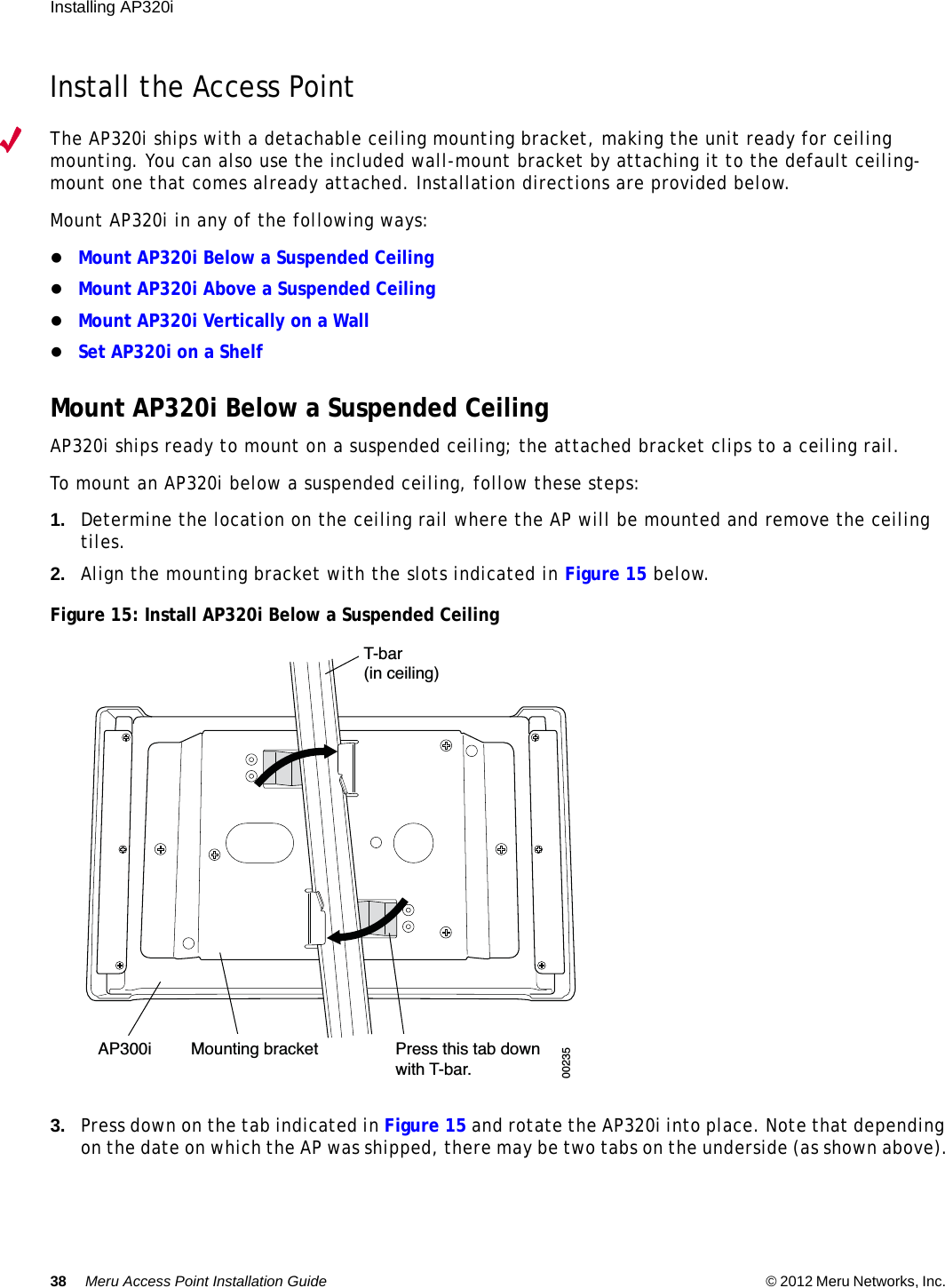 38 Meru Access Point Installation Guide © 2012 Meru Networks, Inc. Installing AP320i Install the Access PointThe AP320i ships with a detachable ceiling mounting bracket, making the unit ready for ceiling mounting. You can also use the included wall-mount bracket by attaching it to the default ceiling-mount one that comes already attached. Installation directions are provided below.Mount AP320i in any of the following ways:Mount AP320i Below a Suspended CeilingMount AP320i Above a Suspended CeilingMount AP320i Vertically on a WallSet AP320i on a ShelfMount AP320i Below a Suspended CeilingAP320i ships ready to mount on a suspended ceiling; the attached bracket clips to a ceiling rail.To mount an AP320i below a suspended ceiling, follow these steps:1. Determine the location on the ceiling rail where the AP will be mounted and remove the ceiling tiles.2. Align the mounting bracket with the slots indicated in Figure 15 below.Figure 15: Install AP320i Below a Suspended Ceiling 3. Press down on the tab indicated in Figure 15 and rotate the AP320i into place. Note that depending on the date on which the AP was shipped, there may be two tabs on the underside (as shown above).T-bar(in ceiling)Mounting bracket Press this tab downwith T-bar.   AP300i00235