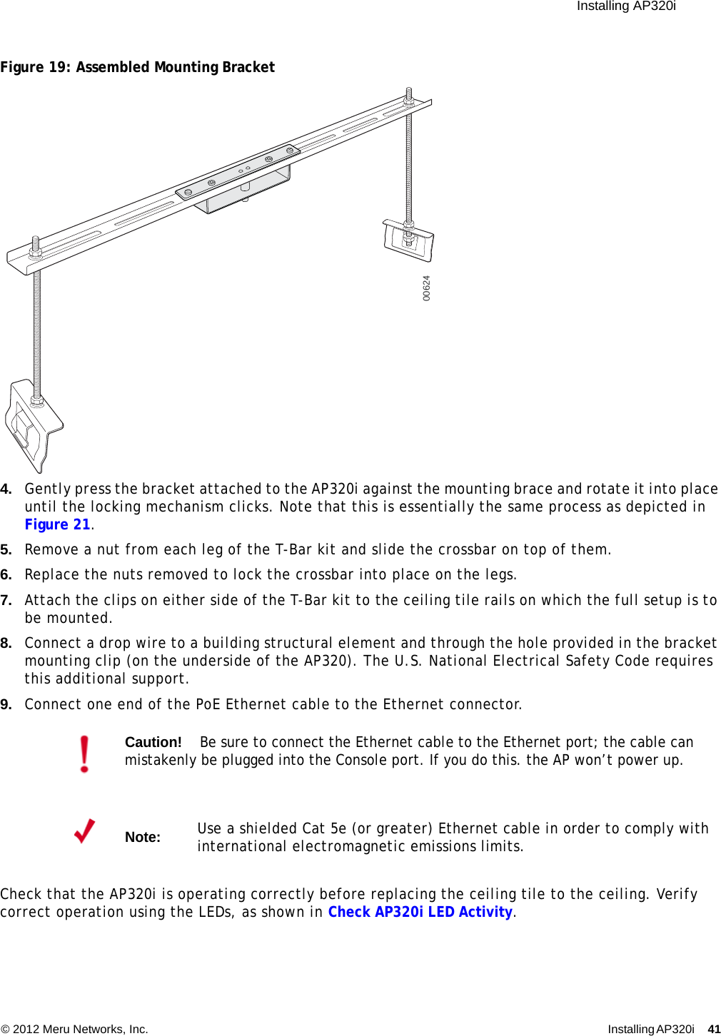  Installing AP320i © 2012 Meru Networks, Inc. Installing AP320i 41 Figure 19: Assembled Mounting Bracket4. Gently press the bracket attached to the AP320i against the mounting brace and rotate it into place until the locking mechanism clicks. Note that this is essentially the same process as depicted in Figure 21.5. Remove a nut from each leg of the T-Bar kit and slide the crossbar on top of them.6. Replace the nuts removed to lock the crossbar into place on the legs.7. Attach the clips on either side of the T-Bar kit to the ceiling tile rails on which the full setup is to be mounted.8. Connect a drop wire to a building structural element and through the hole provided in the bracket mounting clip (on the underside of the AP320). The U.S. National Electrical Safety Code requires this additional support.9. Connect one end of the PoE Ethernet cable to the Ethernet connector.Check that the AP320i is operating correctly before replacing the ceiling tile to the ceiling. Verify correct operation using the LEDs, as shown in Check AP320i LED Activity.Caution!Be sure to connect the Ethernet cable to the Ethernet port; the cable can mistakenly be plugged into the Console port. If you do this. the AP won’t power up.Note:Use a shielded Cat 5e (or greater) Ethernet cable in order to comply with international electromagnetic emissions limits.00624