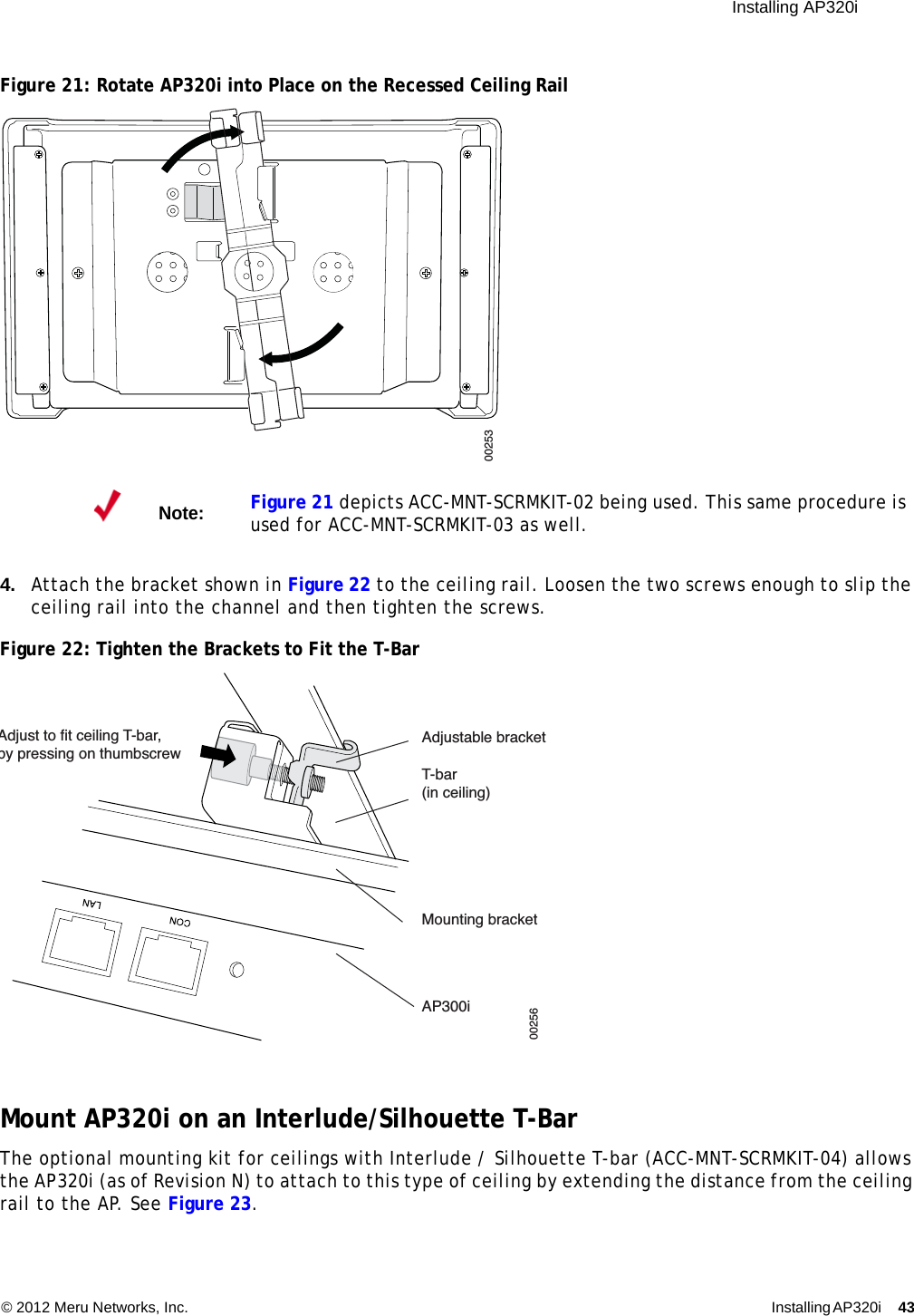  Installing AP320i © 2012 Meru Networks, Inc. Installing AP320i 43 Figure 21: Rotate AP320i into Place on the Recessed Ceiling Rail 4. Attach the bracket shown in Figure 22 to the ceiling rail. Loosen the two screws enough to slip the ceiling rail into the channel and then tighten the screws.Figure 22: Tighten the Brackets to Fit the T-BarMount AP320i on an Interlude/Silhouette T-BarThe optional mounting kit for ceilings with Interlude / Silhouette T-bar (ACC-MNT-SCRMKIT-04) allows the AP320i (as of Revision N) to attach to this type of ceiling by extending the distance from the ceiling rail to the AP. See Figure 23.Note:Figure 21 depicts ACC-MNT-SCRMKIT-02 being used. This same procedure is used for ACC-MNT-SCRMKIT-03 as well.00253Adjust to fit ceiling T-bar,by pressing on thumbscrewT-bar(in ceiling)Mounting bracketAdjustable bracketAP300i00256