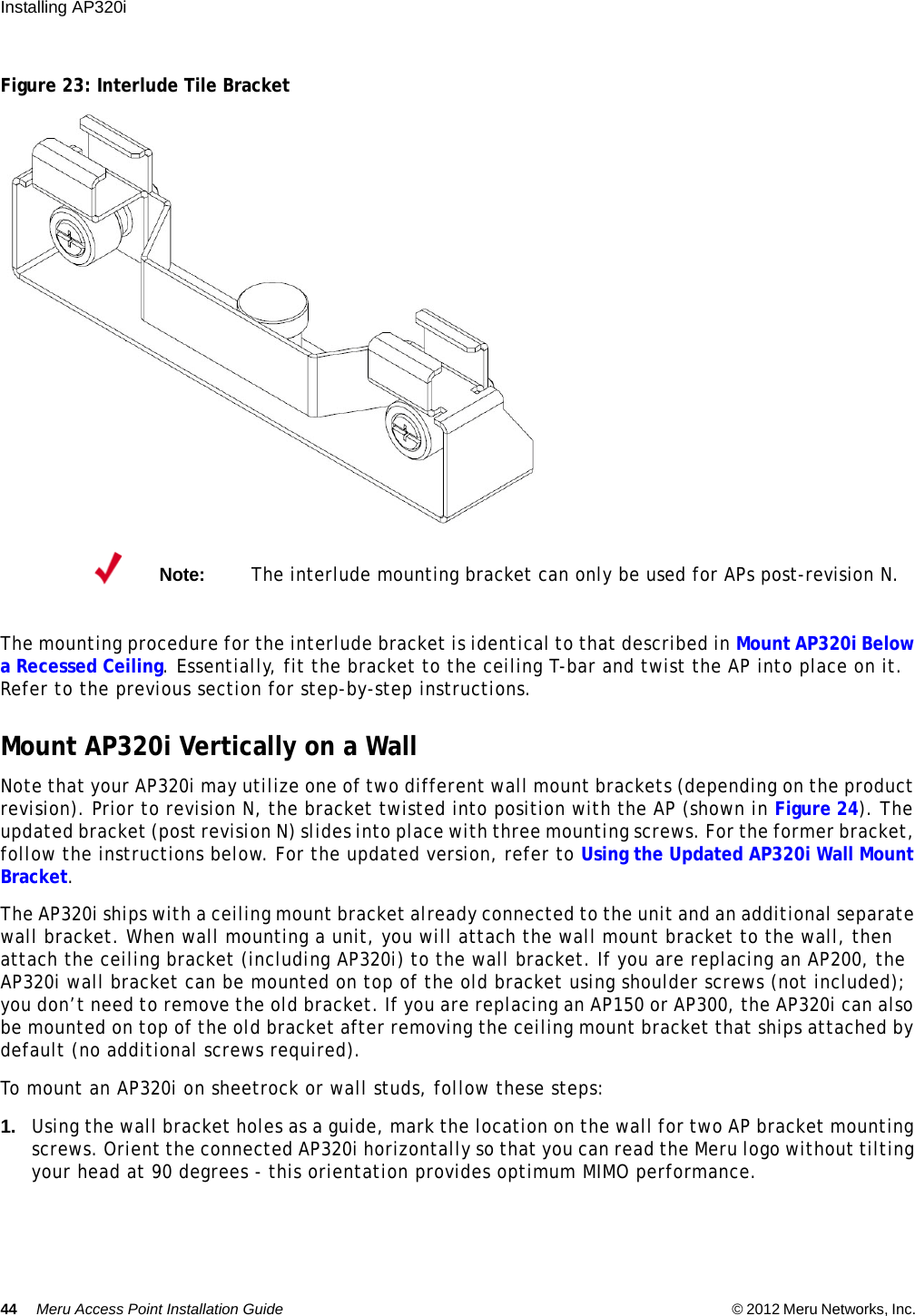 44 Meru Access Point Installation Guide © 2012 Meru Networks, Inc. Installing AP320i Figure 23: Interlude Tile BracketThe mounting procedure for the interlude bracket is identical to that described in Mount AP320i Below a Recessed Ceiling. Essentially, fit the bracket to the ceiling T-bar and twist the AP into place on it. Refer to the previous section for step-by-step instructions.Mount AP320i Vertically on a WallNote that your AP320i may utilize one of two different wall mount brackets (depending on the product revision). Prior to revision N, the bracket twisted into position with the AP (shown in Figure 24). The updated bracket (post revision N) slides into place with three mounting screws. For the former bracket, follow the instructions below. For the updated version, refer to Using the Updated AP320i Wall Mount Bracket.The AP320i ships with a ceiling mount bracket already connected to the unit and an additional separate wall bracket. When wall mounting a unit, you will attach the wall mount bracket to the wall, then attach the ceiling bracket (including AP320i) to the wall bracket. If you are replacing an AP200, the AP320i wall bracket can be mounted on top of the old bracket using shoulder screws (not included); you don’t need to remove the old bracket. If you are replacing an AP150 or AP300, the AP320i can also be mounted on top of the old bracket after removing the ceiling mount bracket that ships attached by default (no additional screws required).To mount an AP320i on sheetrock or wall studs, follow these steps:1. Using the wall bracket holes as a guide, mark the location on the wall for two AP bracket mounting screws. Orient the connected AP320i horizontally so that you can read the Meru logo without tilting your head at 90 degrees - this orientation provides optimum MIMO performance. Note:The interlude mounting bracket can only be used for APs post-revision N.