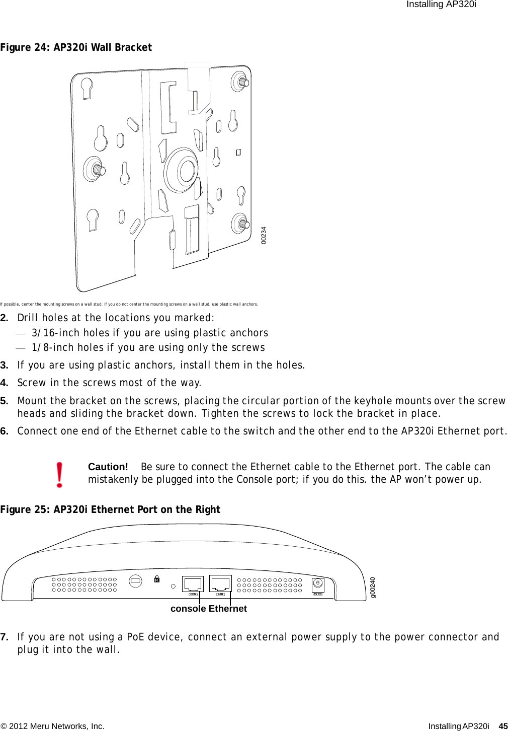  Installing AP320i © 2012 Meru Networks, Inc. Installing AP320i 45 Figure 24: AP320i Wall BracketIf possible, center the mounting screws on a wall stud. If you do not center the mounting screws on a wall stud, use plastic wall anchors.2. Drill holes at the locations you marked:—3/16-inch holes if you are using plastic anchors—1/8-inch holes if you are using only the screws3. If you are using plastic anchors, install them in the holes.4. Screw in the screws most of the way.5. Mount the bracket on the screws, placing the circular portion of the keyhole mounts over the screw heads and sliding the bracket down. Tighten the screws to lock the bracket in place.6. Connect one end of the Ethernet cable to the switch and the other end to the AP320i Ethernet port.Figure 25: AP320i Ethernet Port on the Right7. If you are not using a PoE device, connect an external power supply to the power connector and plug it into the wall.Caution!Be sure to connect the Ethernet cable to the Ethernet port. The cable can mistakenly be plugged into the Console port; if you do this. the AP won’t power up.00234g00240LAN 5V DCCONconsole Ethernet