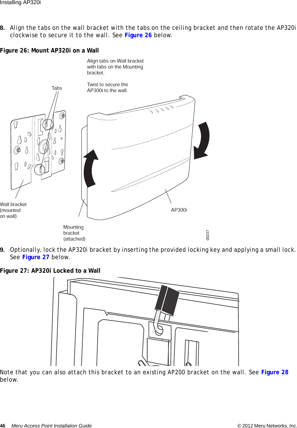 46 Meru Access Point Installation Guide © 2012 Meru Networks, Inc. Installing AP320i 8. Align the tabs on the wall bracket with the tabs on the ceiling bracket and then rotate the AP320i clockwise to secure it to the wall. See Figure 26 below.Figure 26: Mount AP320i on a Wall9. Optionally, lock the AP320i bracket by inserting the provided locking key and applying a small lock. See Figure 27 below.Figure 27: AP320i Locked to a WallNote that you can also attach this bracket to an existing AP200 bracket on the wall. See Figure 28 below. Wall bracket(mounted on wall)   Mountingbracket(attached)AP300iTabsAlign tabs on Wall bracketwith tabs on the Mountingbracket.Twist to secure theAP300i to the wall. 00237