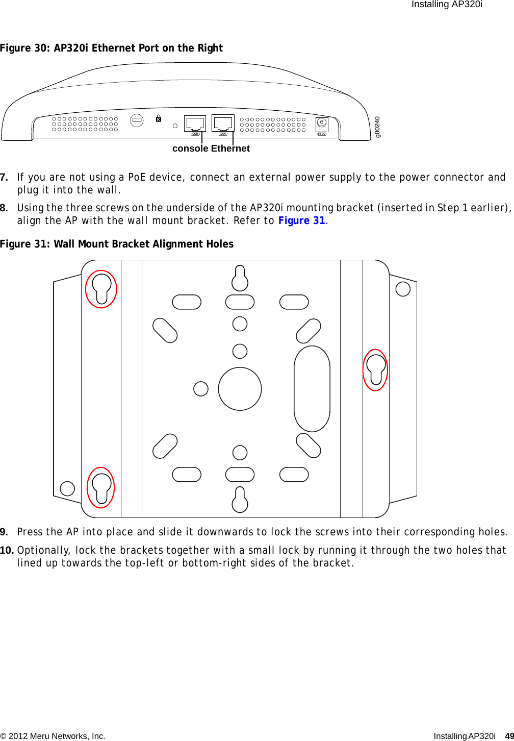  Installing AP320i © 2012 Meru Networks, Inc. Installing AP320i 49 Figure 30: AP320i Ethernet Port on the Right7. If you are not using a PoE device, connect an external power supply to the power connector and plug it into the wall.8. Using the three screws on the underside of the AP320i mounting bracket (inserted in Step 1 earlier), align the AP with the wall mount bracket. Refer to Figure 31.Figure 31: Wall Mount Bracket Alignment Holes9. Press the AP into place and slide it downwards to lock the screws into their corresponding holes.10. Optionally, lock the brackets together with a small lock by running it through the two holes that lined up towards the top-left or bottom-right sides of the bracket.g00240LAN 5V DCCONconsole Ethernet