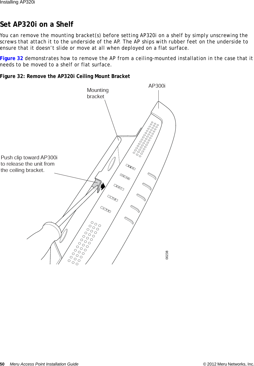 50 Meru Access Point Installation Guide © 2012 Meru Networks, Inc. Installing AP320i Set AP320i on a ShelfYou can remove the mounting bracket(s) before setting AP320i on a shelf by simply unscrewing the screws that attach it to the underside of the AP. The AP ships with rubber feet on the underside to ensure that it doesn’t slide or move at all when deployed on a flat surface.Figure 32 demonstrates how to remove the AP from a ceiling-mounted installation in the case that it needs to be moved to a shelf or flat surface.Figure 32: Remove the AP320i Ceiling Mount BracketPush clip toward AP300ito release the unit from the ceiling bracket.MountingbracketAP300i00238