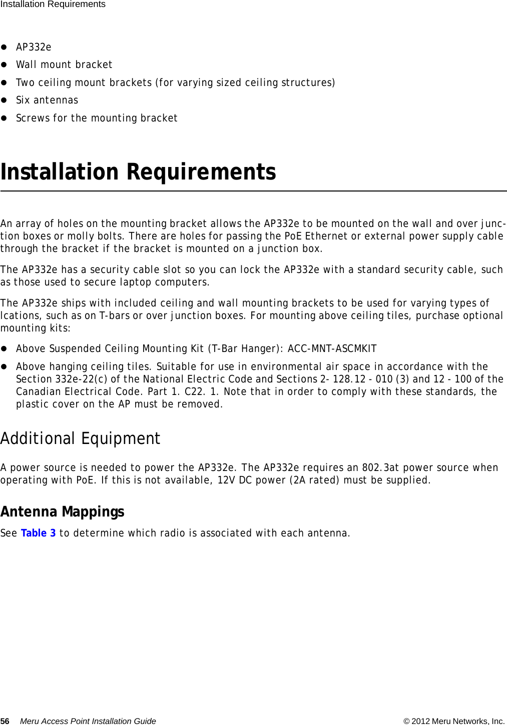 56 Meru Access Point Installation Guide © 2012 Meru Networks, Inc. Installation Requirements  AP332eWall mount bracketTwo ceiling mount brackets (for varying sized ceiling structures)Six antennasScrews for the mounting bracketInstallation RequirementsAn array of holes on the mounting bracket allows the AP332e to be mounted on the wall and over junc-tion boxes or molly bolts. There are holes for passing the PoE Ethernet or external power supply cable through the bracket if the bracket is mounted on a junction box.The AP332e has a security cable slot so you can lock the AP332e with a standard security cable, such as those used to secure laptop computers.The AP332e ships with included ceiling and wall mounting brackets to be used for varying types of lcations, such as on T-bars or over junction boxes. For mounting above ceiling tiles, purchase optional mounting kits:Above Suspended Ceiling Mounting Kit (T-Bar Hanger): ACC-MNT-ASCMKITAbove hanging ceiling tiles. Suitable for use in environmental air space in accordance with the Section 332e-22(c) of the National Electric Code and Sections 2- 128.12 - 010 (3) and 12 - 100 of the Canadian Electrical Code. Part 1. C22. 1. Note that in order to comply with these standards, the plastic cover on the AP must be removed.Additional EquipmentA power source is needed to power the AP332e. The AP332e requires an 802.3at power source when operating with PoE. If this is not available, 12V DC power (2A rated) must be supplied.Antenna MappingsSee Table 3 to determine which radio is associated with each antenna.