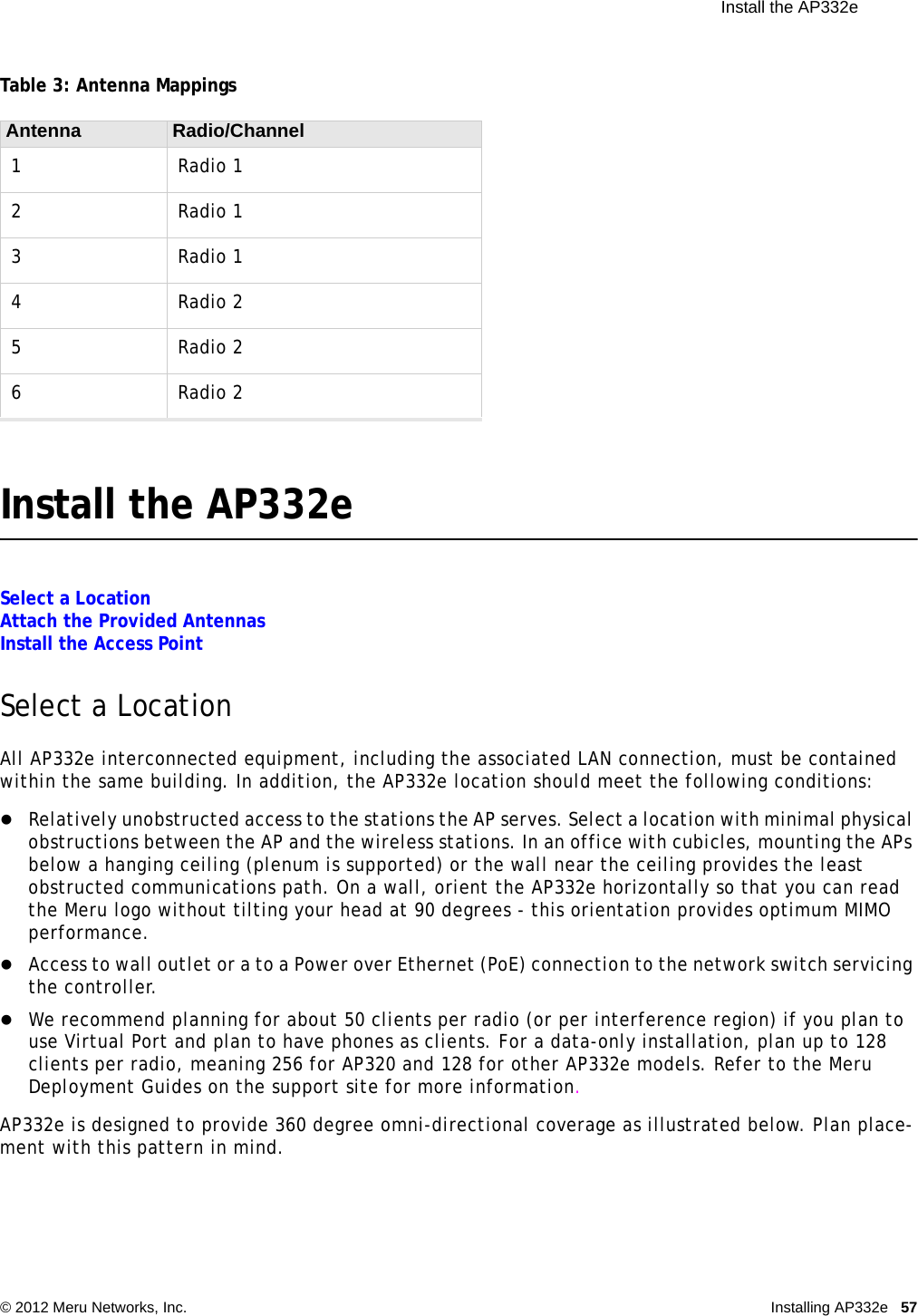  Install the AP332e © 2012 Meru Networks, Inc. Installing AP332e 57 Table 3: Antenna MappingsInstall the AP332eSelect a LocationAttach the Provided AntennasInstall the Access PointSelect a LocationAll AP332e interconnected equipment, including the associated LAN connection, must be contained within the same building. In addition, the AP332e location should meet the following conditions:Relatively unobstructed access to the stations the AP serves. Select a location with minimal physical obstructions between the AP and the wireless stations. In an office with cubicles, mounting the APs below a hanging ceiling (plenum is supported) or the wall near the ceiling provides the least obstructed communications path. On a wall, orient the AP332e horizontally so that you can read the Meru logo without tilting your head at 90 degrees - this orientation provides optimum MIMO performance. Access to wall outlet or a to a Power over Ethernet (PoE) connection to the network switch servicing the controller. We recommend planning for about 50 clients per radio (or per interference region) if you plan to use Virtual Port and plan to have phones as clients. For a data-only installation, plan up to 128 clients per radio, meaning 256 for AP320 and 128 for other AP332e models. Refer to the Meru Deployment Guides on the support site for more information.AP332e is designed to provide 360 degree omni-directional coverage as illustrated below. Plan place-ment with this pattern in mind. Antenna Radio/Channel1Radio 12Radio 13Radio 14Radio 25Radio 26Radio 2