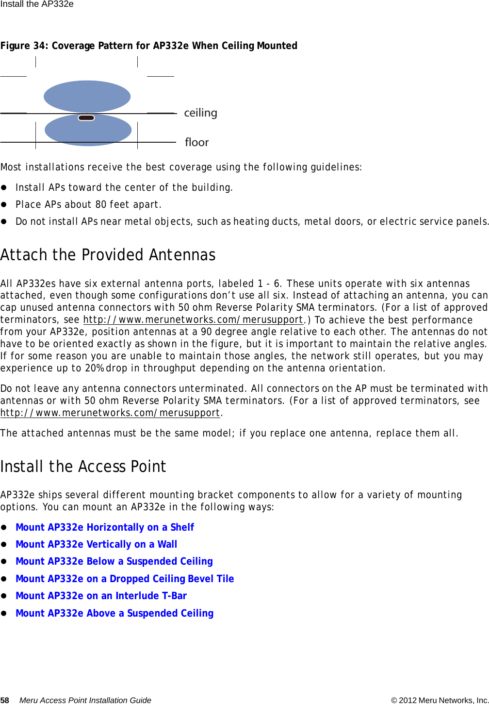 58 Meru Access Point Installation Guide © 2012 Meru Networks, Inc. Install the AP332e  Figure 34: Coverage Pattern for AP332e When Ceiling MountedMost installations receive the best coverage using the following guidelines:Install APs toward the center of the building.Place APs about 80 feet apart.Do not install APs near metal objects, such as heating ducts, metal doors, or electric service panels.Attach the Provided AntennasAll AP332es have six external antenna ports, labeled 1 - 6. These units operate with six antennas attached, even though some configurations don’t use all six. Instead of attaching an antenna, you can cap unused antenna connectors with 50 ohm Reverse Polarity SMA terminators. (For a list of approved terminators, see http://www.merunetworks.com/merusupport.) To achieve the best performance from your AP332e, position antennas at a 90 degree angle relative to each other. The antennas do not have to be oriented exactly as shown in the figure, but it is important to maintain the relative angles. If for some reason you are unable to maintain those angles, the network still operates, but you may experience up to 20% drop in throughput depending on the antenna orientation. Do not leave any antenna connectors unterminated. All connectors on the AP must be terminated with antennas or with 50 ohm Reverse Polarity SMA terminators. (For a list of approved terminators, see http://www.merunetworks.com/merusupport.The attached antennas must be the same model; if you replace one antenna, replace them all.Install the Access PointAP332e ships several different mounting bracket components to allow for a variety of mounting options. You can mount an AP332e in the following ways:Mount AP332e Horizontally on a Shelf Mount AP332e Vertically on a WallMount AP332e Below a Suspended CeilingMount AP332e on a Dropped Ceiling Bevel TileMount AP332e on an Interlude T-BarMount AP332e Above a Suspended Ceilingceilingfloor