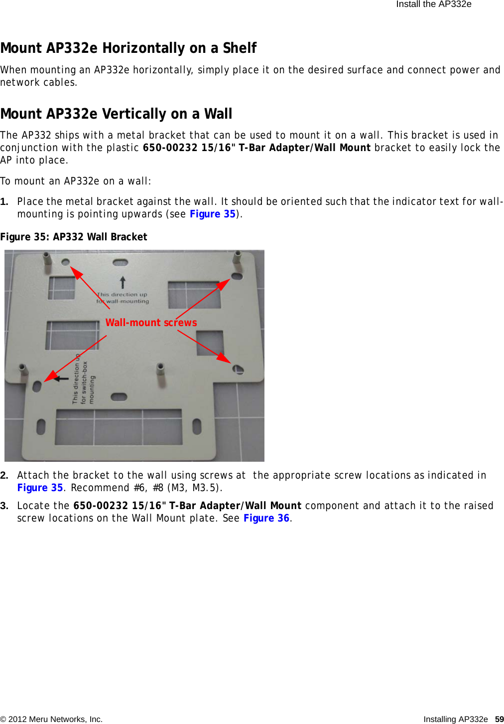  Install the AP332e © 2012 Meru Networks, Inc. Installing AP332e 59 Mount AP332e Horizontally on a ShelfWhen mounting an AP332e horizontally, simply place it on the desired surface and connect power and network cables.Mount AP332e Vertically on a WallThe AP332 ships with a metal bracket that can be used to mount it on a wall. This bracket is used in conjunction with the plastic 650-00232 15/16&quot; T-Bar Adapter/Wall Mount bracket to easily lock the AP into place.To mount an AP332e on a wall:1. Place the metal bracket against the wall. It should be oriented such that the indicator text for wall-mounting is pointing upwards (see Figure 35).Figure 35: AP332 Wall Bracket2. Attach the bracket to the wall using screws at  the appropriate screw locations as indicated in Figure 35. Recommend #6, #8 (M3, M3.5).3. Locate the 650-00232 15/16&quot; T-Bar Adapter/Wall Mount component and attach it to the raised screw locations on the Wall Mount plate. See Figure 36.Wall-mount screws