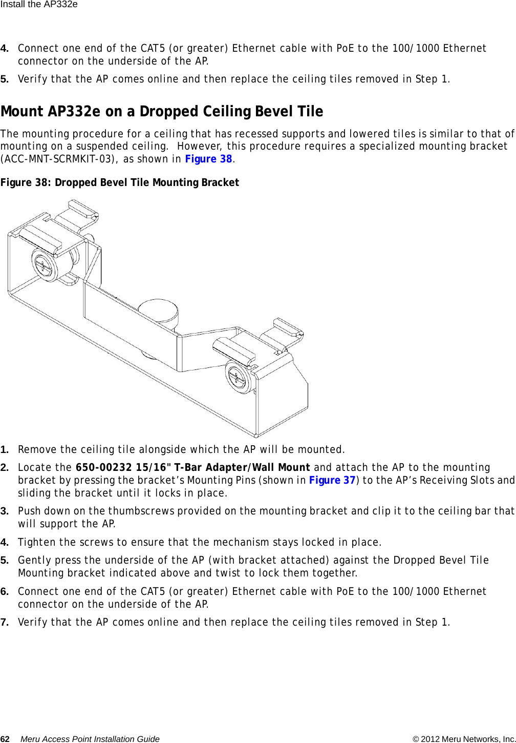 62 Meru Access Point Installation Guide © 2012 Meru Networks, Inc. Install the AP332e  4. Connect one end of the CAT5 (or greater) Ethernet cable with PoE to the 100/1000 Ethernet connector on the underside of the AP.5. Verify that the AP comes online and then replace the ceiling tiles removed in Step 1.Mount AP332e on a Dropped Ceiling Bevel TileThe mounting procedure for a ceiling that has recessed supports and lowered tiles is similar to that of mounting on a suspended ceiling.  However, this procedure requires a specialized mounting bracket (ACC-MNT-SCRMKIT-03), as shown in Figure 38.Figure 38: Dropped Bevel Tile Mounting Bracket1. Remove the ceiling tile alongside which the AP will be mounted.2. Locate the 650-00232 15/16&quot; T-Bar Adapter/Wall Mount and attach the AP to the mounting bracket by pressing the bracket’s Mounting Pins (shown in Figure 37) to the AP’s Receiving Slots and sliding the bracket until it locks in place.3. Push down on the thumbscrews provided on the mounting bracket and clip it to the ceiling bar that will support the AP.4. Tighten the screws to ensure that the mechanism stays locked in place.5. Gently press the underside of the AP (with bracket attached) against the Dropped Bevel Tile Mounting bracket indicated above and twist to lock them together.6. Connect one end of the CAT5 (or greater) Ethernet cable with PoE to the 100/1000 Ethernet connector on the underside of the AP.7. Verify that the AP comes online and then replace the ceiling tiles removed in Step 1.