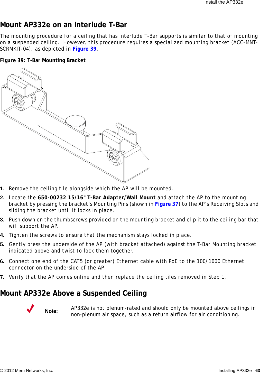 Install the AP332e © 2012 Meru Networks, Inc. Installing AP332e 63 Mount AP332e on an Interlude T-BarThe mounting procedure for a ceiling that has interlude T-Bar supports is similar to that of mounting on a suspended ceiling.  However, this procedure requires a specialized mounting bracket (ACC-MNT-SCRMKIT-04), as depicted in Figure 39.Figure 39: T-Bar Mounting Bracket1. Remove the ceiling tile alongside which the AP will be mounted.2. Locate the 650-00232 15/16&quot; T-Bar Adapter/Wall Mount and attach the AP to the mounting bracket by pressing the bracket’s Mounting Pins (shown in Figure 37) to the AP’s Receiving Slots and sliding the bracket until it locks in place.3. Push down on the thumbscrews provided on the mounting bracket and clip it to the ceiling bar that will support the AP.4. Tighten the screws to ensure that the mechanism stays locked in place.5. Gently press the underside of the AP (with bracket attached) against the T-Bar Mounting bracket indicated above and twist to lock them together.6. Connect one end of the CAT5 (or greater) Ethernet cable with PoE to the 100/1000 Ethernet connector on the underside of the AP.7. Verify that the AP comes online and then replace the ceiling tiles removed in Step 1.Mount AP332e Above a Suspended CeilingNote:AP332e is not plenum-rated and should only be mounted above ceilings in non-plenum air space, such as a return airflow for air conditioning.