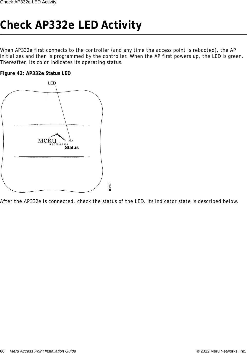 66 Meru Access Point Installation Guide © 2012 Meru Networks, Inc. Check AP332e LED Activity  Check AP332e LED ActivityWhen AP332e first connects to the controller (and any time the access point is rebooted), the AP initializes and then is programmed by the controller. When the AP first powers up, the LED is green. Thereafter, its color indicates its operating status.Figure 42: AP332e Status LEDAfter the AP332e is connected, check the status of the LED. Its indicator state is described below.00249LEDsStatus  