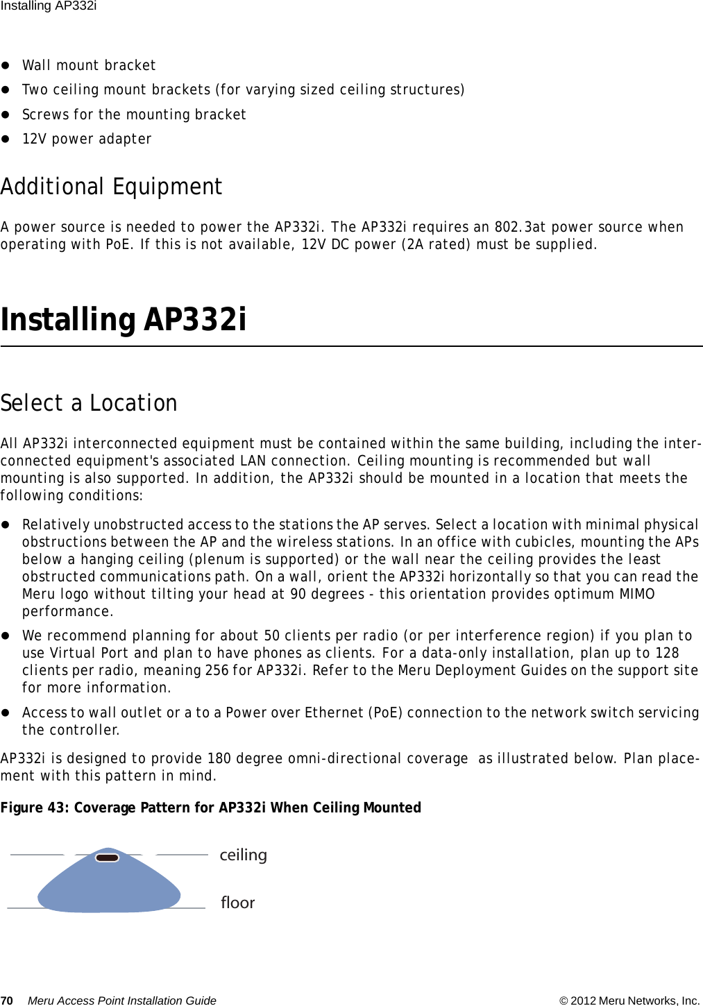 70 Meru Access Point Installation Guide © 2012 Meru Networks, Inc. Installing AP332i Wall mount bracketTwo ceiling mount brackets (for varying sized ceiling structures)Screws for the mounting bracket12V power adapterAdditional EquipmentA power source is needed to power the AP332i. The AP332i requires an 802.3at power source when operating with PoE. If this is not available, 12V DC power (2A rated) must be supplied.Installing AP332iSelect a LocationAll AP332i interconnected equipment must be contained within the same building, including the inter-connected equipment&apos;s associated LAN connection. Ceiling mounting is recommended but wall mounting is also supported. In addition, the AP332i should be mounted in a location that meets the following conditions:Relatively unobstructed access to the stations the AP serves. Select a location with minimal physical obstructions between the AP and the wireless stations. In an office with cubicles, mounting the APs below a hanging ceiling (plenum is supported) or the wall near the ceiling provides the least obstructed communications path. On a wall, orient the AP332i horizontally so that you can read the Meru logo without tilting your head at 90 degrees - this orientation provides optimum MIMO performance. We recommend planning for about 50 clients per radio (or per interference region) if you plan to use Virtual Port and plan to have phones as clients. For a data-only installation, plan up to 128 clients per radio, meaning 256 for AP332i. Refer to the Meru Deployment Guides on the support site for more information. Access to wall outlet or a to a Power over Ethernet (PoE) connection to the network switch servicing the controller. AP332i is designed to provide 180 degree omni-directional coverage  as illustrated below. Plan place-ment with this pattern in mind. Figure 43: Coverage Pattern for AP332i When Ceiling Mountedceilingfloor