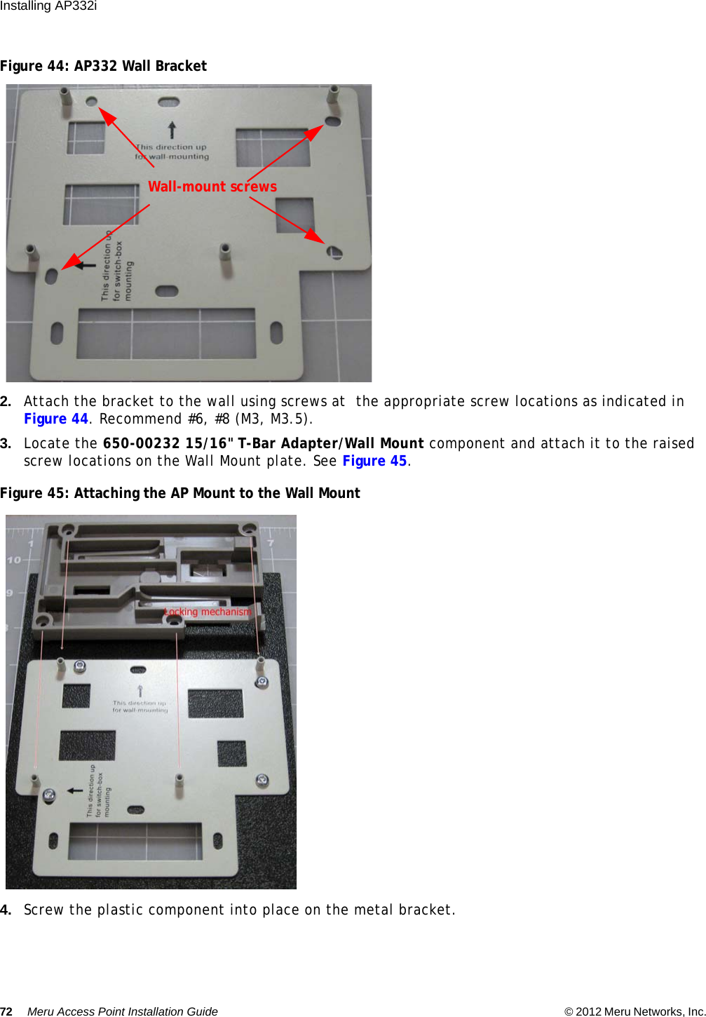 72 Meru Access Point Installation Guide © 2012 Meru Networks, Inc. Installing AP332i Figure 44: AP332 Wall Bracket2. Attach the bracket to the wall using screws at  the appropriate screw locations as indicated in Figure 44. Recommend #6, #8 (M3, M3.5).3. Locate the 650-00232 15/16&quot; T-Bar Adapter/Wall Mount component and attach it to the raised screw locations on the Wall Mount plate. See Figure 45.Figure 45: Attaching the AP Mount to the Wall Mount4. Screw the plastic component into place on the metal bracket.Wall-mount screws
