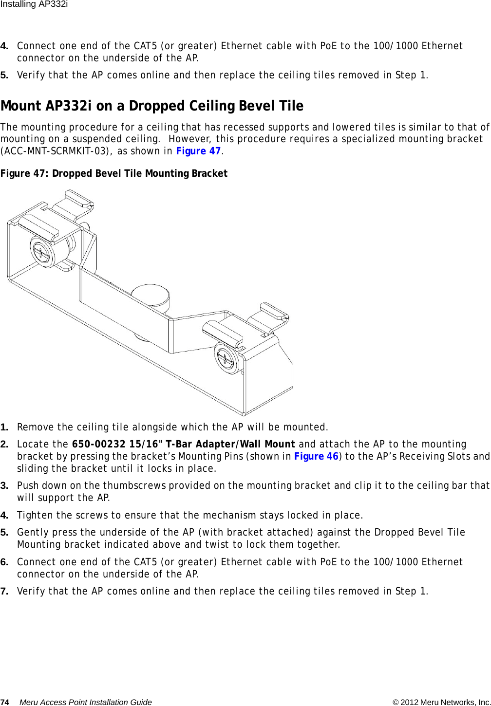 74 Meru Access Point Installation Guide © 2012 Meru Networks, Inc. Installing AP332i 4. Connect one end of the CAT5 (or greater) Ethernet cable with PoE to the 100/1000 Ethernet connector on the underside of the AP.5. Verify that the AP comes online and then replace the ceiling tiles removed in Step 1.Mount AP332i on a Dropped Ceiling Bevel TileThe mounting procedure for a ceiling that has recessed supports and lowered tiles is similar to that of mounting on a suspended ceiling.  However, this procedure requires a specialized mounting bracket (ACC-MNT-SCRMKIT-03), as shown in Figure 47.Figure 47: Dropped Bevel Tile Mounting Bracket1. Remove the ceiling tile alongside which the AP will be mounted.2. Locate the 650-00232 15/16&quot; T-Bar Adapter/Wall Mount and attach the AP to the mounting bracket by pressing the bracket’s Mounting Pins (shown in Figure 46) to the AP’s Receiving Slots and sliding the bracket until it locks in place.3. Push down on the thumbscrews provided on the mounting bracket and clip it to the ceiling bar that will support the AP.4. Tighten the screws to ensure that the mechanism stays locked in place.5. Gently press the underside of the AP (with bracket attached) against the Dropped Bevel Tile Mounting bracket indicated above and twist to lock them together.6. Connect one end of the CAT5 (or greater) Ethernet cable with PoE to the 100/1000 Ethernet connector on the underside of the AP.7. Verify that the AP comes online and then replace the ceiling tiles removed in Step 1.