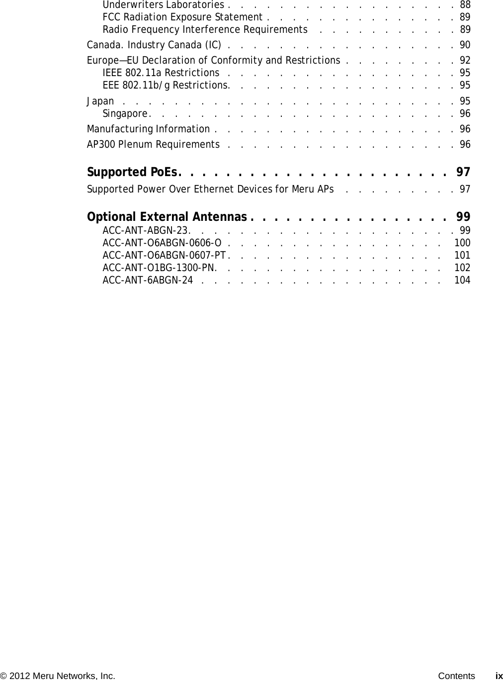   © 2012 Meru Networks, Inc. Contents ix Underwriters Laboratories .   .   .   .   .   .   .   .   .   .   .   .   .   .   .   .   .   .  88FCC Radiation Exposure Statement .   .   .   .   .   .   .   .   .   .   .   .   .   .   . 89Radio Frequency Interference Requirements    .   .   .   .   .   .   .   .   .   .   . 89Canada. Industry Canada (IC)  .   .   .   .   .   .   .   .   .   .   .   .   .   .   .   .   .   .  90Europe—EU Declaration of Conformity and Restrictions  .   .   .   .   .   .   .   .   . 92IEEE 802.11a Restrictions   .   .   .   .   .   .   .   .   .   .   .   .   .   .   .   .   .   .  95EEE 802.11b/g Restrictions.   .   .   .   .   .   .   .   .   .   .   .   .   .   .   .   .   .  95Japan   .   .   .   .   .   .   .   .   .   .   .   .   .   .   .   .   .   .   .   .   .   .   .   .   .   . 95Singapore.   .   .   .   .   .   .   .   .   .   .   .   .   .   .   .   .   .   .   .   .   .   .   .  96Manufacturing Information .   .   .   .   .   .   .   .   .   .   .   .   .   .   .   .   .   .   .  96AP300 Plenum Requirements  .   .   .   .   .   .   .   .   .   .   .   .   .   .   .   .   .   .  96Supported PoEs.  .  .  .  .  .  .  .  .  .  .  .  .  .  .  .  .  .  .  .  .  .  .  97Supported Power Over Ethernet Devices for Meru APs    .   .   .   .   .   .   .   .   .  97Optional External Antennas .  .  .  .  .  .  .  .  .  .  .  .  .  .  .  .  .  99ACC-ANT-ABGN-23.   .   .   .   .   .   .   .   .   .   .   .   .   .   .   .   .   .   .   .   .  99ACC-ANT-O6ABGN-0606-O  .   .   .   .   .   .   .   .   .   .   .   .   .   .   .   .   .    100ACC-ANT-O6ABGN-0607-PT.   .   .   .   .   .   .   .   .   .   .   .   .   .   .   .   .    101ACC-ANT-O1BG-1300-PN.   .   .   .   .   .   .   .   .   .   .   .   .   .   .   .   .   .    102ACC-ANT-6ABGN-24   .   .   .   .   .   .   .   .   .   .   .   .   .   .   .   .   .   .   .    104