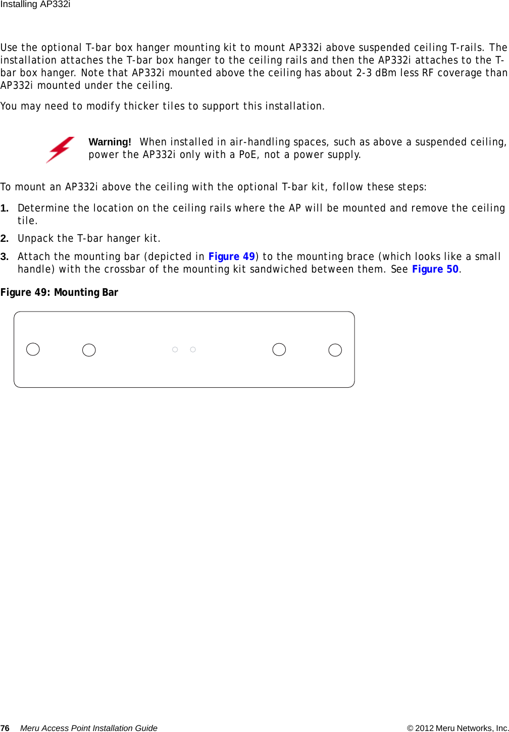 76 Meru Access Point Installation Guide © 2012 Meru Networks, Inc. Installing AP332i Use the optional T-bar box hanger mounting kit to mount AP332i above suspended ceiling T-rails. The installation attaches the T-bar box hanger to the ceiling rails and then the AP332i attaches to the T-bar box hanger. Note that AP332i mounted above the ceiling has about 2-3 dBm less RF coverage than AP332i mounted under the ceiling.You may need to modify thicker tiles to support this installation.To mount an AP332i above the ceiling with the optional T-bar kit, follow these steps:1. Determine the location on the ceiling rails where the AP will be mounted and remove the ceiling tile.2. Unpack the T-bar hanger kit.3. Attach the mounting bar (depicted in Figure 49) to the mounting brace (which looks like a small handle) with the crossbar of the mounting kit sandwiched between them. See Figure 50.Figure 49: Mounting BarWarning!   When installed in air-handling spaces, such as above a suspended ceiling, power the AP332i only with a PoE, not a power supply.