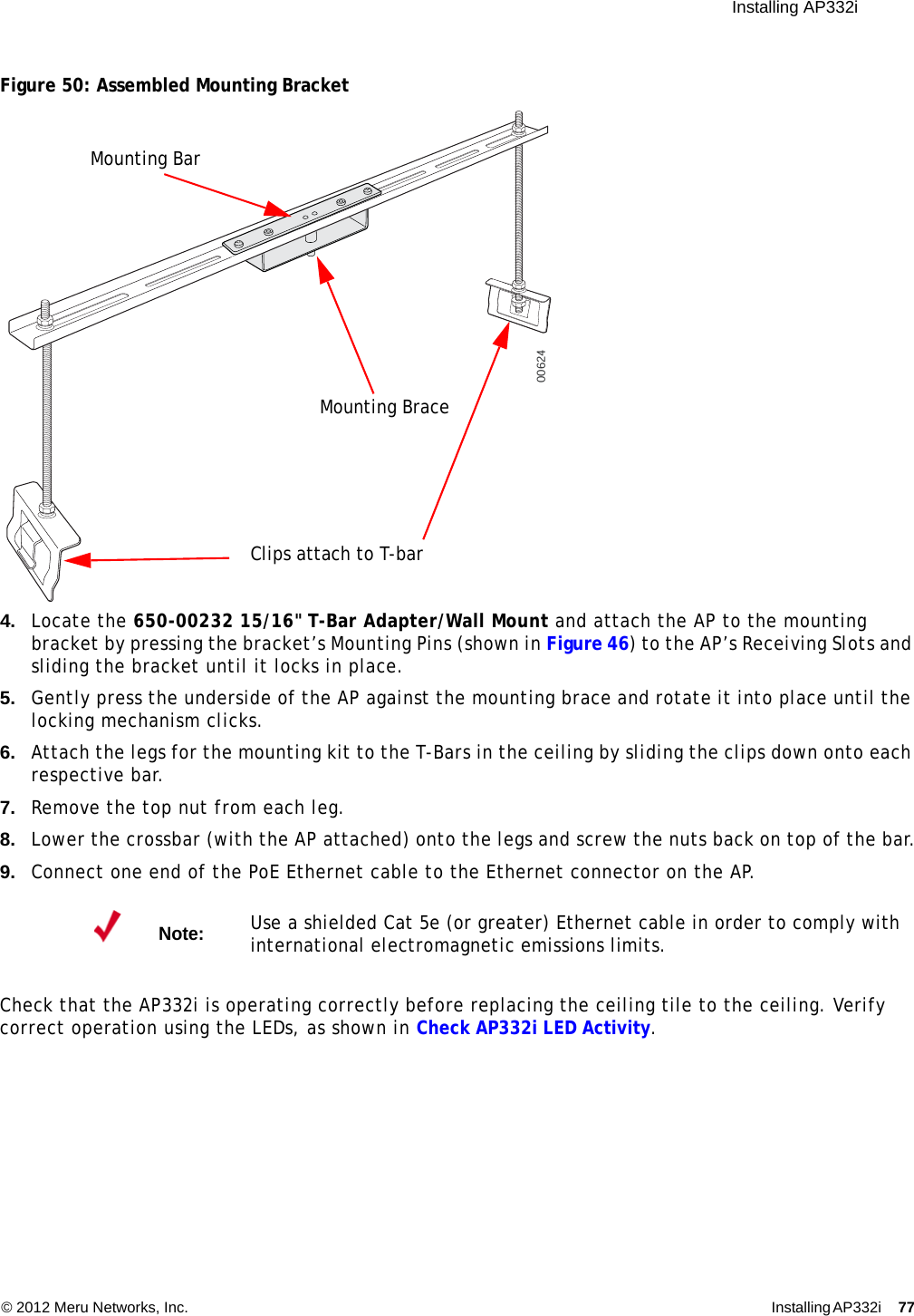  Installing AP332i © 2012 Meru Networks, Inc. Installing AP332i 77 Figure 50: Assembled Mounting Bracket4. Locate the 650-00232 15/16&quot; T-Bar Adapter/Wall Mount and attach the AP to the mounting bracket by pressing the bracket’s Mounting Pins (shown in Figure 46) to the AP’s Receiving Slots and sliding the bracket until it locks in place.5. Gently press the underside of the AP against the mounting brace and rotate it into place until the locking mechanism clicks.6. Attach the legs for the mounting kit to the T-Bars in the ceiling by sliding the clips down onto each respective bar.7. Remove the top nut from each leg.8. Lower the crossbar (with the AP attached) onto the legs and screw the nuts back on top of the bar.9. Connect one end of the PoE Ethernet cable to the Ethernet connector on the AP.Check that the AP332i is operating correctly before replacing the ceiling tile to the ceiling. Verify correct operation using the LEDs, as shown in Check AP332i LED Activity.Note:Use a shielded Cat 5e (or greater) Ethernet cable in order to comply with international electromagnetic emissions limits.00624Mounting BraceMounting BarClips attach to T-bar