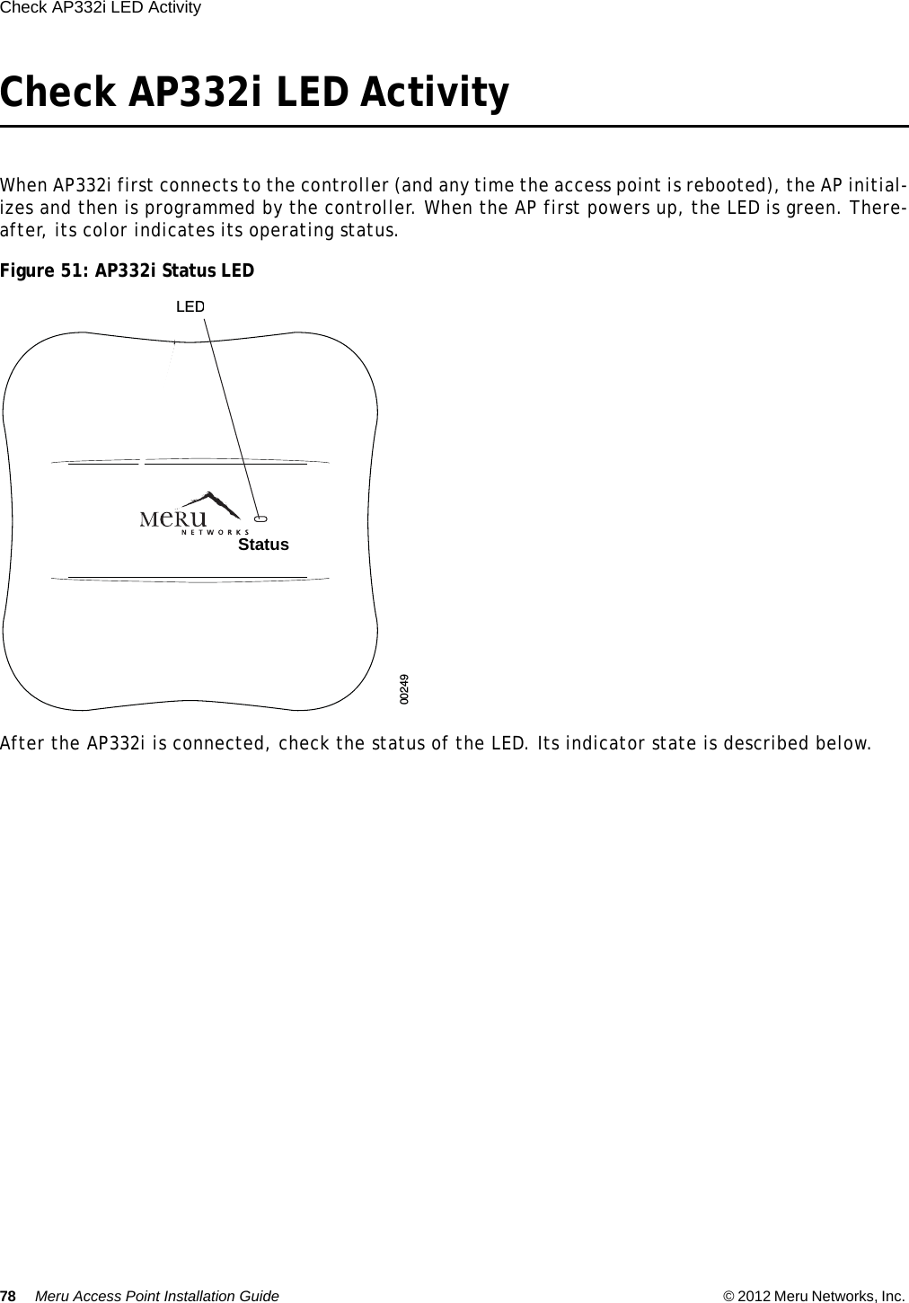 78 Meru Access Point Installation Guide © 2012 Meru Networks, Inc. Check AP332i LED Activity Check AP332i LED ActivityWhen AP332i first connects to the controller (and any time the access point is rebooted), the AP initial-izes and then is programmed by the controller. When the AP first powers up, the LED is green. There-after, its color indicates its operating status.Figure 51: AP332i Status LEDAfter the AP332i is connected, check the status of the LED. Its indicator state is described below.00249LEDsStatus  