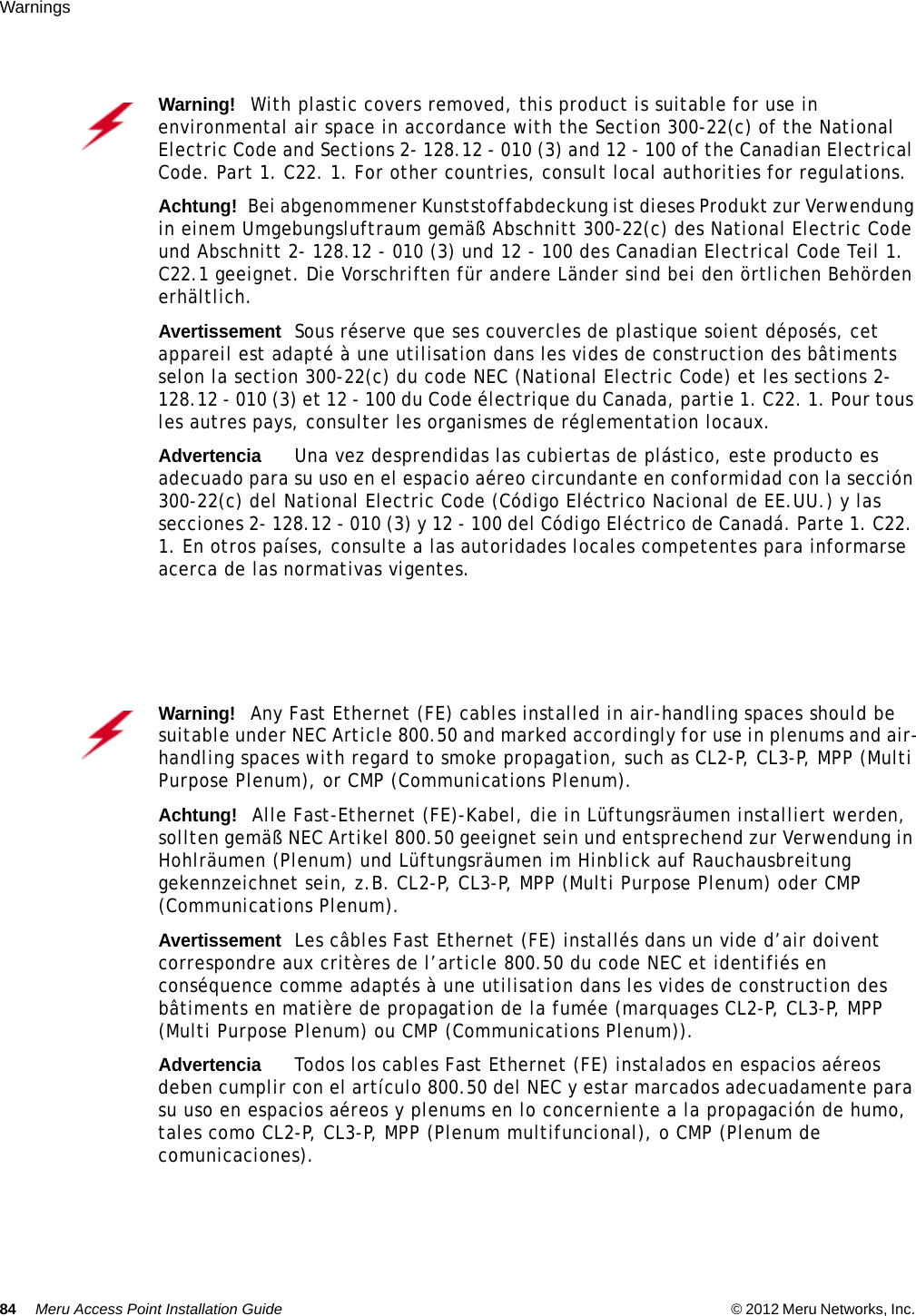 84 Meru Access Point Installation Guide © 2012 Meru Networks, Inc. Warnings Warning!   With plastic covers removed, this product is suitable for use in environmental air space in accordance with the Section 300-22(c) of the National Electric Code and Sections 2- 128.12 - 010 (3) and 12 - 100 of the Canadian Electrical Code. Part 1. C22. 1. For other countries, consult local authorities for regulations.Achtung!   Bei abgenommener Kunststoffabdeckung ist dieses Produkt zur Verwendung in einem Umgebungsluftraum gemäß Abschnitt 300-22(c) des National Electric Code und Abschnitt 2- 128.12 - 010 (3) und 12 - 100 des Canadian Electrical Code Teil 1. C22.1 geeignet. Die Vorschriften für andere Länder sind bei den örtlichen Behörden erhältlich.AvertissementSous réserve que ses couvercles de plastique soient déposés, cet appareil est adapté à une utilisation dans les vides de construction des bâtiments selon la section 300-22(c) du code NEC (National Electric Code) et les sections 2- 128.12 - 010 (3) et 12 - 100 du Code électrique du Canada, partie 1. C22. 1. Pour tous les autres pays, consulter les organismes de réglementation locaux.AdvertenciaUna vez desprendidas las cubiertas de plástico, este producto es adecuado para su uso en el espacio aéreo circundante en conformidad con la sección 300-22(c) del National Electric Code (Código Eléctrico Nacional de EE.UU.) y las secciones 2- 128.12 - 010 (3) y 12 - 100 del Código Eléctrico de Canadá. Parte 1. C22. 1. En otros países, consulte a las autoridades locales competentes para informarse acerca de las normativas vigentes.Warning!   Any Fast Ethernet (FE) cables installed in air-handling spaces should be suitable under NEC Article 800.50 and marked accordingly for use in plenums and air-handling spaces with regard to smoke propagation, such as CL2-P, CL3-P, MPP (Multi Purpose Plenum), or CMP (Communications Plenum).Achtung!   Alle Fast-Ethernet (FE)-Kabel, die in Lüftungsräumen installiert werden, sollten gemäß NEC Artikel 800.50 geeignet sein und entsprechend zur Verwendung in Hohlräumen (Plenum) und Lüftungsräumen im Hinblick auf Rauchausbreitung gekennzeichnet sein, z.B. CL2-P, CL3-P, MPP (Multi Purpose Plenum) oder CMP (Communications Plenum).AvertissementLes câbles Fast Ethernet (FE) installés dans un vide d’air doivent correspondre aux critères de l’article 800.50 du code NEC et identifiés en conséquence comme adaptés à une utilisation dans les vides de construction des bâtiments en matière de propagation de la fumée (marquages CL2-P, CL3-P, MPP (Multi Purpose Plenum) ou CMP (Communications Plenum)).AdvertenciaTodos los cables Fast Ethernet (FE) instalados en espacios aéreos deben cumplir con el artículo 800.50 del NEC y estar marcados adecuadamente para su uso en espacios aéreos y plenums en lo concerniente a la propagación de humo, tales como CL2-P, CL3-P, MPP (Plenum multifuncional), o CMP (Plenum de comunicaciones).