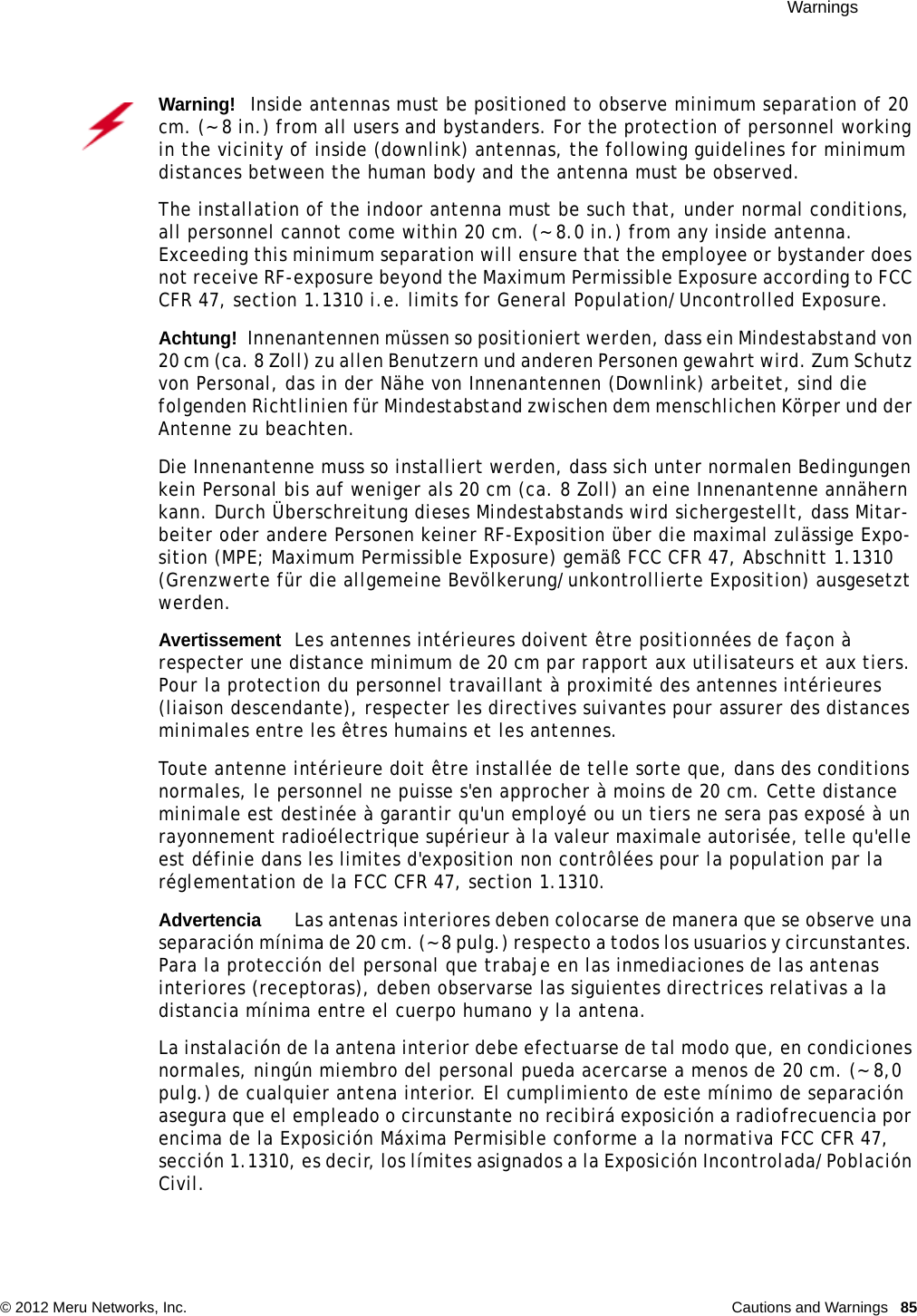  Warnings © 2012 Meru Networks, Inc. Cautions and Warnings  85Warning!   Inside antennas must be positioned to observe minimum separation of 20 cm. (~ 8 in.) from all users and bystanders. For the protection of personnel working in the vicinity of inside (downlink) antennas, the following guidelines for minimum distances between the human body and the antenna must be observed. The installation of the indoor antenna must be such that, under normal conditions, all personnel cannot come within 20 cm. (~ 8.0 in.) from any inside antenna. Exceeding this minimum separation will ensure that the employee or bystander does not receive RF-exposure beyond the Maximum Permissible Exposure according to FCC CFR 47, section 1.1310 i.e. limits for General Population/Uncontrolled Exposure.Achtung!   Innenantennen müssen so positioniert werden, dass ein Mindestabstand von 20 cm (ca. 8 Zoll) zu allen Benutzern und anderen Personen gewahrt wird. Zum Schutz von Personal, das in der Nähe von Innenantennen (Downlink) arbeitet, sind die folgenden Richtlinien für Mindestabstand zwischen dem menschlichen Körper und der Antenne zu beachten. Die Innenantenne muss so installiert werden, dass sich unter normalen Bedingungen kein Personal bis auf weniger als 20 cm (ca. 8 Zoll) an eine Innenantenne annähern kann. Durch Überschreitung dieses Mindestabstands wird sichergestellt, dass Mitar-beiter oder andere Personen keiner RF-Exposition über die maximal zulässige Expo-sition (MPE; Maximum Permissible Exposure) gemäß FCC CFR 47, Abschnitt 1.1310 (Grenzwerte für die allgemeine Bevölkerung/unkontrollierte Exposition) ausgesetzt werden.AvertissementLes antennes intérieures doivent être positionnées de façon à respecter une distance minimum de 20 cm par rapport aux utilisateurs et aux tiers. Pour la protection du personnel travaillant à proximité des antennes intérieures (liaison descendante), respecter les directives suivantes pour assurer des distances minimales entre les êtres humains et les antennes. Toute antenne intérieure doit être installée de telle sorte que, dans des conditions normales, le personnel ne puisse s&apos;en approcher à moins de 20 cm. Cette distance minimale est destinée à garantir qu&apos;un employé ou un tiers ne sera pas exposé à un rayonnement radioélectrique supérieur à la valeur maximale autorisée, telle qu&apos;elle est définie dans les limites d&apos;exposition non contrôlées pour la population par la réglementation de la FCC CFR 47, section 1.1310.AdvertenciaLas antenas interiores deben colocarse de manera que se observe una separación mínima de 20 cm. (~ 8 pulg.) respecto a todos los usuarios y circunstantes. Para la protección del personal que trabaje en las inmediaciones de las antenas interiores (receptoras), deben observarse las siguientes directrices relativas a la distancia mínima entre el cuerpo humano y la antena. La instalación de la antena interior debe efectuarse de tal modo que, en condiciones normales, ningún miembro del personal pueda acercarse a menos de 20 cm. (~ 8,0 pulg.) de cualquier antena interior. El cumplimiento de este mínimo de separación asegura que el empleado o circunstante no recibirá exposición a radiofrecuencia por encima de la Exposición Máxima Permisible conforme a la normativa FCC CFR 47, sección 1.1310, es decir, los límites asignados a la Exposición Incontrolada/Población Civil.