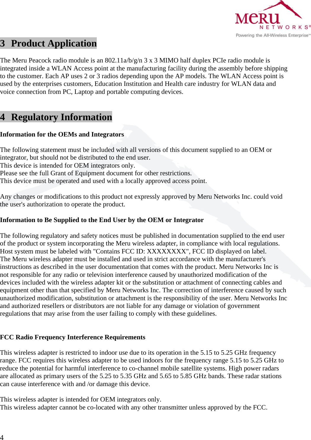  4   3 Product Application  The Meru Peacock radio module is an 802.11a/b/g/n 3 x 3 MIMO half duplex PCIe radio module is integrated inside a WLAN Access point at the manufacturing facility during the assembly before shipping to the customer. Each AP uses 2 or 3 radios depending upon the AP models. The WLAN Access point is used by the enterprises customers, Education Institution and Health care industry for WLAN data and voice connection from PC, Laptop and portable computing devices.   4 Regulatory Information  Information for the OEMs and Integrators  The following statement must be included with all versions of this document supplied to an OEM or integrator, but should not be distributed to the end user. This device is intended for OEM integrators only. Please see the full Grant of Equipment document for other restrictions. This device must be operated and used with a locally approved access point.  Any changes or modifications to this product not expressly approved by Meru Networks Inc. could void the user&apos;s authorization to operate the product.  Information to Be Supplied to the End User by the OEM or Integrator  The following regulatory and safety notices must be published in documentation supplied to the end user of the product or system incorporating the Meru wireless adapter, in compliance with local regulations. Host system must be labeled with &quot;Contains FCC ID: XXXXXXXX&quot;, FCC ID displayed on label. The Meru wireless adapter must be installed and used in strict accordance with the manufacturer&apos;s instructions as described in the user documentation that comes with the product. Meru Networks Inc is not responsible for any radio or television interference caused by unauthorized modification of the devices included with the wireless adapter kit or the substitution or attachment of connecting cables and equipment other than that specified by Meru Networks Inc. The correction of interference caused by such unauthorized modification, substitution or attachment is the responsibility of the user. Meru Networks Inc and authorized resellers or distributors are not liable for any damage or violation of government regulations that may arise from the user failing to comply with these guidelines.   FCC Radio Frequency Interference Requirements  This wireless adapter is restricted to indoor use due to its operation in the 5.15 to 5.25 GHz frequency range. FCC requires this wireless adapter to be used indoors for the frequency range 5.15 to 5.25 GHz to reduce the potential for harmful interference to co-channel mobile satellite systems. High power radars are allocated as primary users of the 5.25 to 5.35 GHz and 5.65 to 5.85 GHz bands. These radar stations can cause interference with and /or damage this device.  This wireless adapter is intended for OEM integrators only. This wireless adapter cannot be co-located with any other transmitter unless approved by the FCC.   