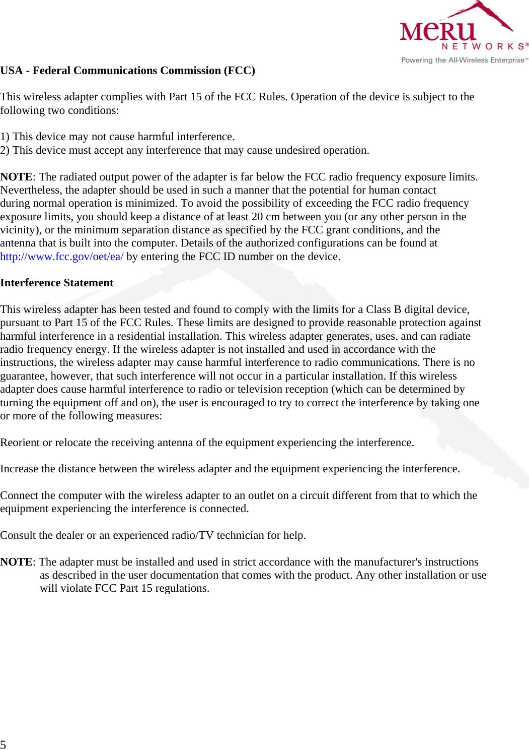  5   USA - Federal Communications Commission (FCC)  This wireless adapter complies with Part 15 of the FCC Rules. Operation of the device is subject to the following two conditions:  1) This device may not cause harmful interference. 2) This device must accept any interference that may cause undesired operation.  NOTE: The radiated output power of the adapter is far below the FCC radio frequency exposure limits. Nevertheless, the adapter should be used in such a manner that the potential for human contact during normal operation is minimized. To avoid the possibility of exceeding the FCC radio frequency exposure limits, you should keep a distance of at least 20 cm between you (or any other person in the vicinity), or the minimum separation distance as specified by the FCC grant conditions, and the antenna that is built into the computer. Details of the authorized configurations can be found at http://www.fcc.gov/oet/ea/ by entering the FCC ID number on the device.  Interference Statement  This wireless adapter has been tested and found to comply with the limits for a Class B digital device, pursuant to Part 15 of the FCC Rules. These limits are designed to provide reasonable protection against harmful interference in a residential installation. This wireless adapter generates, uses, and can radiate radio frequency energy. If the wireless adapter is not installed and used in accordance with the instructions, the wireless adapter may cause harmful interference to radio communications. There is no guarantee, however, that such interference will not occur in a particular installation. If this wireless adapter does cause harmful interference to radio or television reception (which can be determined by turning the equipment off and on), the user is encouraged to try to correct the interference by taking one or more of the following measures:  Reorient or relocate the receiving antenna of the equipment experiencing the interference.  Increase the distance between the wireless adapter and the equipment experiencing the interference.  Connect the computer with the wireless adapter to an outlet on a circuit different from that to which the equipment experiencing the interference is connected.  Consult the dealer or an experienced radio/TV technician for help.  NOTE: The adapter must be installed and used in strict accordance with the manufacturer&apos;s instructions as described in the user documentation that comes with the product. Any other installation or use will violate FCC Part 15 regulations.           