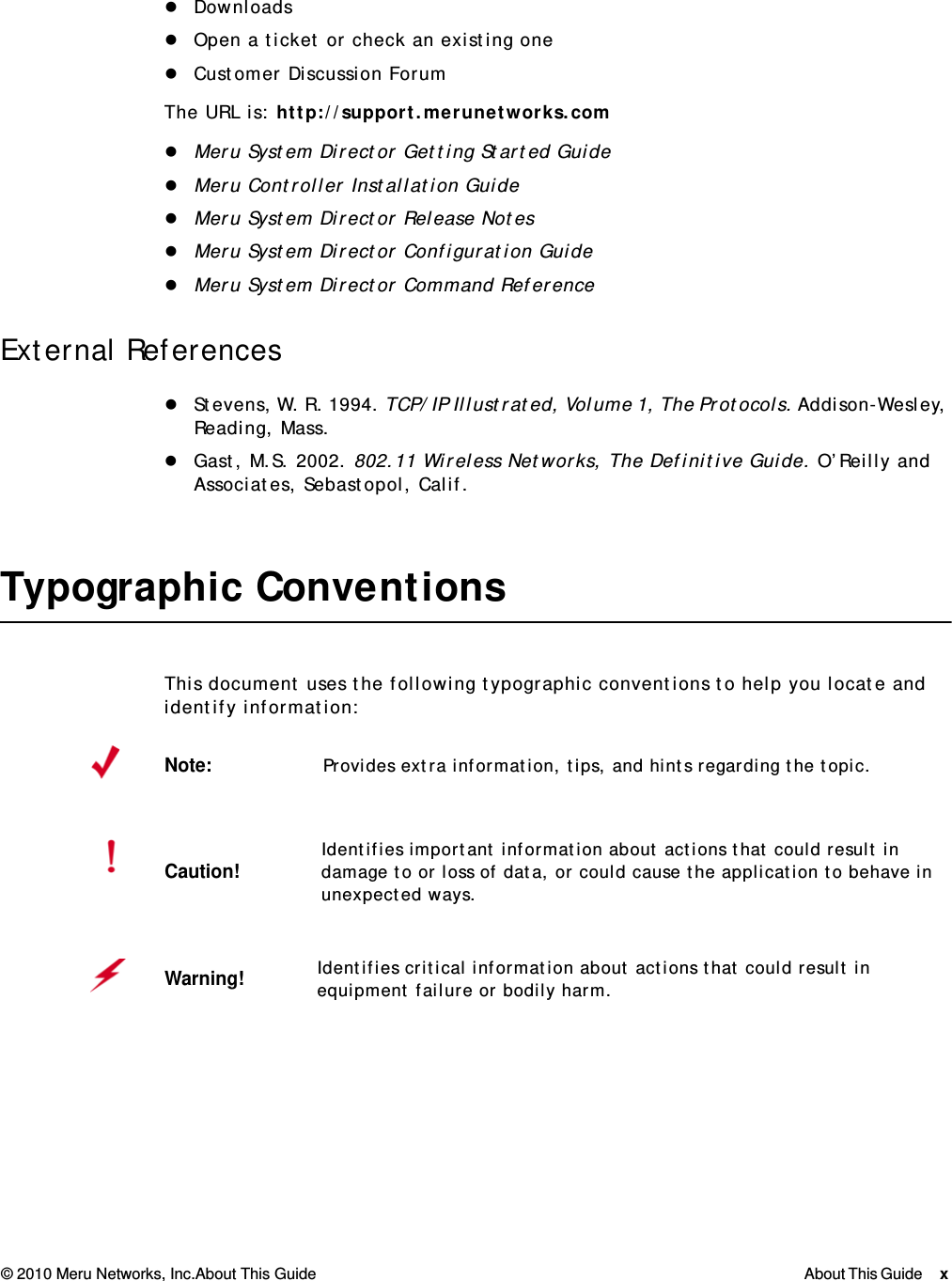 © 2010 Meru Networks, Inc.About This Guide About This Guide x  DownloadsOpen a ticket or check an existing oneCustomer Discussion ForumThe URL is: http://support.merunetworks.comMeru System Director Getting Started GuideMeru Controller Installation GuideMeru System Director Release NotesMeru System Director Configuration GuideMeru System Director Command ReferenceExternal ReferencesStevens, W. R. 1994. TCP/IP Illustrated, Volume 1, The Protocols. Addison-Wesley, Reading, Mass.Gast, M.S. 2002. 802.11 Wireless Networks, The Definitive Guide. O’Reilly and Associates, Sebastopol, Calif.Typographic ConventionsThis document uses the following typographic conventions to help you locate and identify information: Note:Provides extra information, tips, and hints regarding the topic.Caution!Identifies important information about actions that could result in damage to or loss of data, or could cause the application to behave in unexpected ways.Warning!   Identifies critical information about actions that could result in equipment failure or bodily harm.